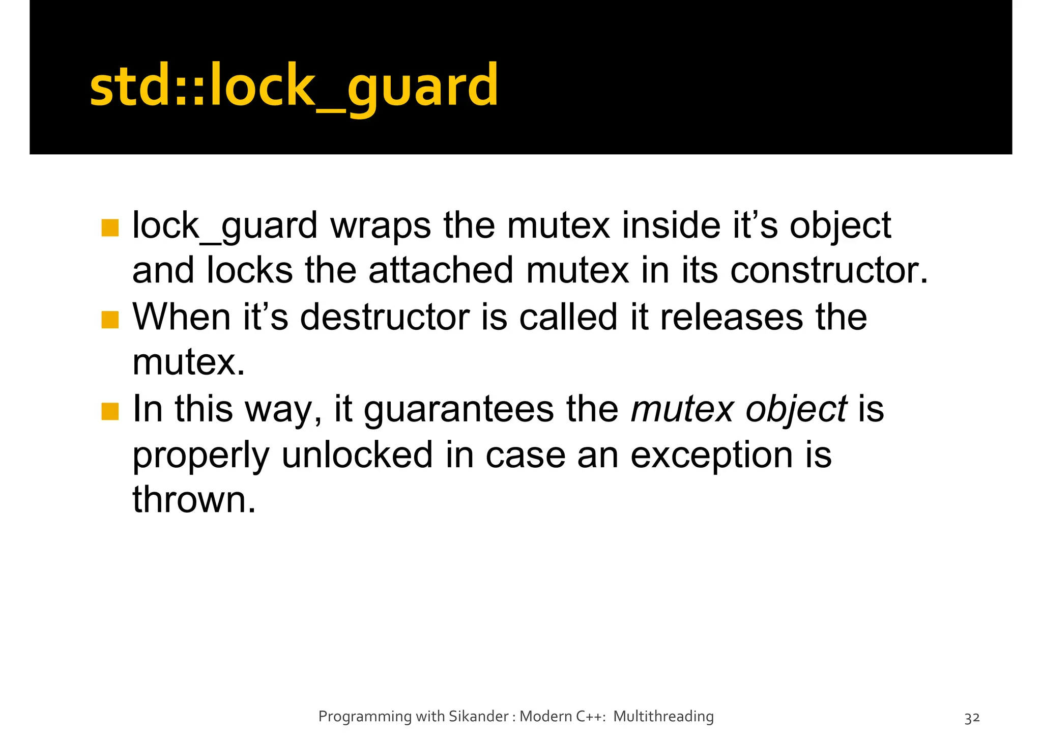 std::lock_guard
lock_guard wraps the mutex inside it’s object
and locks the attached mutex in its constructor.
When it’s destructor is called it releases the
mutex.
In this way, it guarantees the mutex object is
properly unlocked in case an exception is
thrown.
Programming with Sikander : Modern C++: Multithreading 32
 