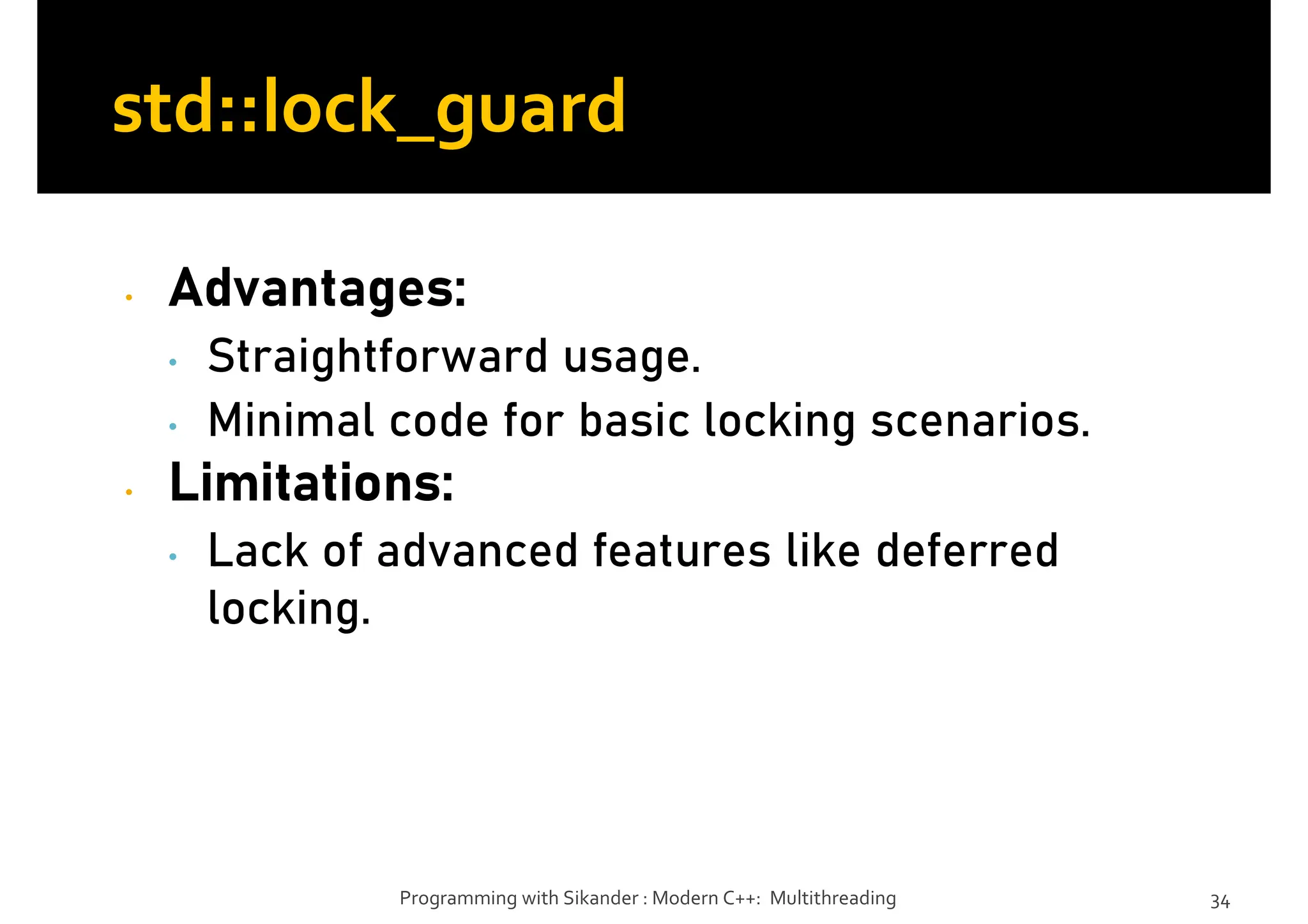 • Advantages:
• Straightforward usage.
• Minimal code for basic locking scenarios.
• Limitations:
• Lack of advanced features like deferred
locking.
Programming with Sikander : Modern C++: Multithreading 34
std::lock_guard
 
