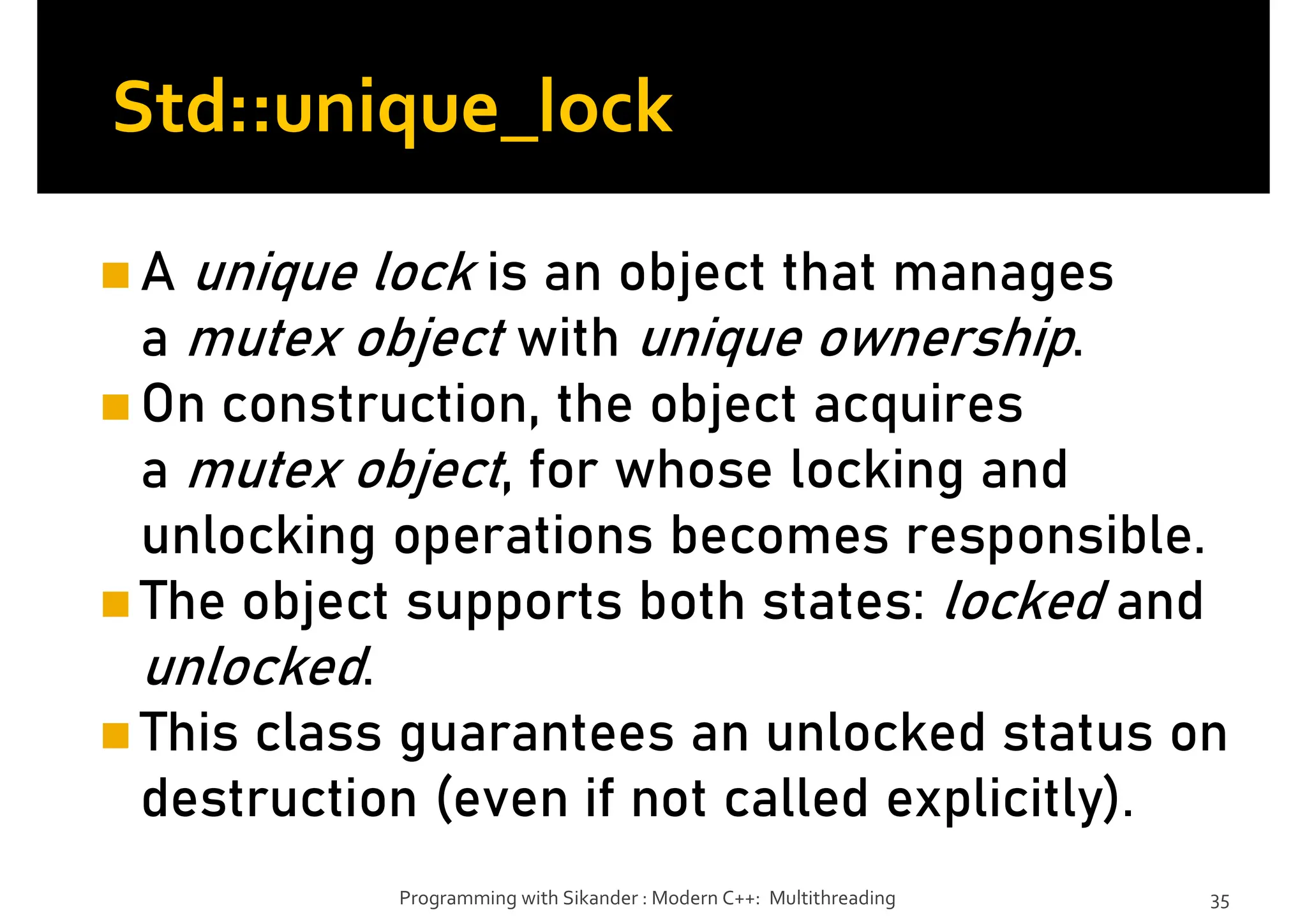 Std::unique_lock
A unique lock is an object that manages
a mutex object with unique ownership.
On construction, the object acquires
a mutex object, for whose locking and
unlocking operations becomes responsible.
The object supports both states: locked and
unlocked.
This class guarantees an unlocked status on
destruction (even if not called explicitly).
Programming with Sikander : Modern C++: Multithreading 35
 