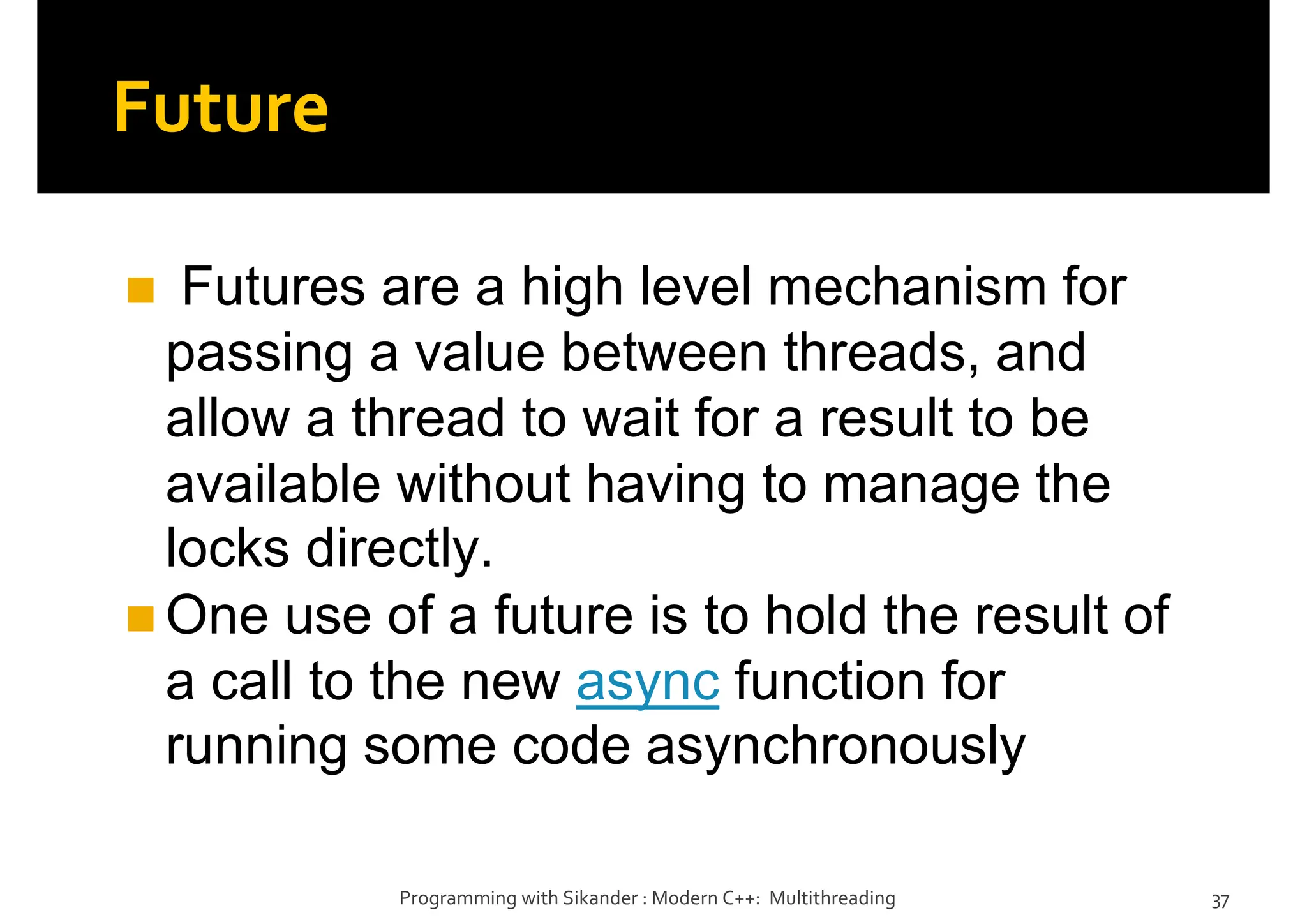 Future
Futures are a high level mechanism for
passing a value between threads, and
allow a thread to wait for a result to be
available without having to manage the
locks directly.
One use of a future is to hold the result of
a call to the new async function for
running some code asynchronously
Programming with Sikander : Modern C++: Multithreading 37
 