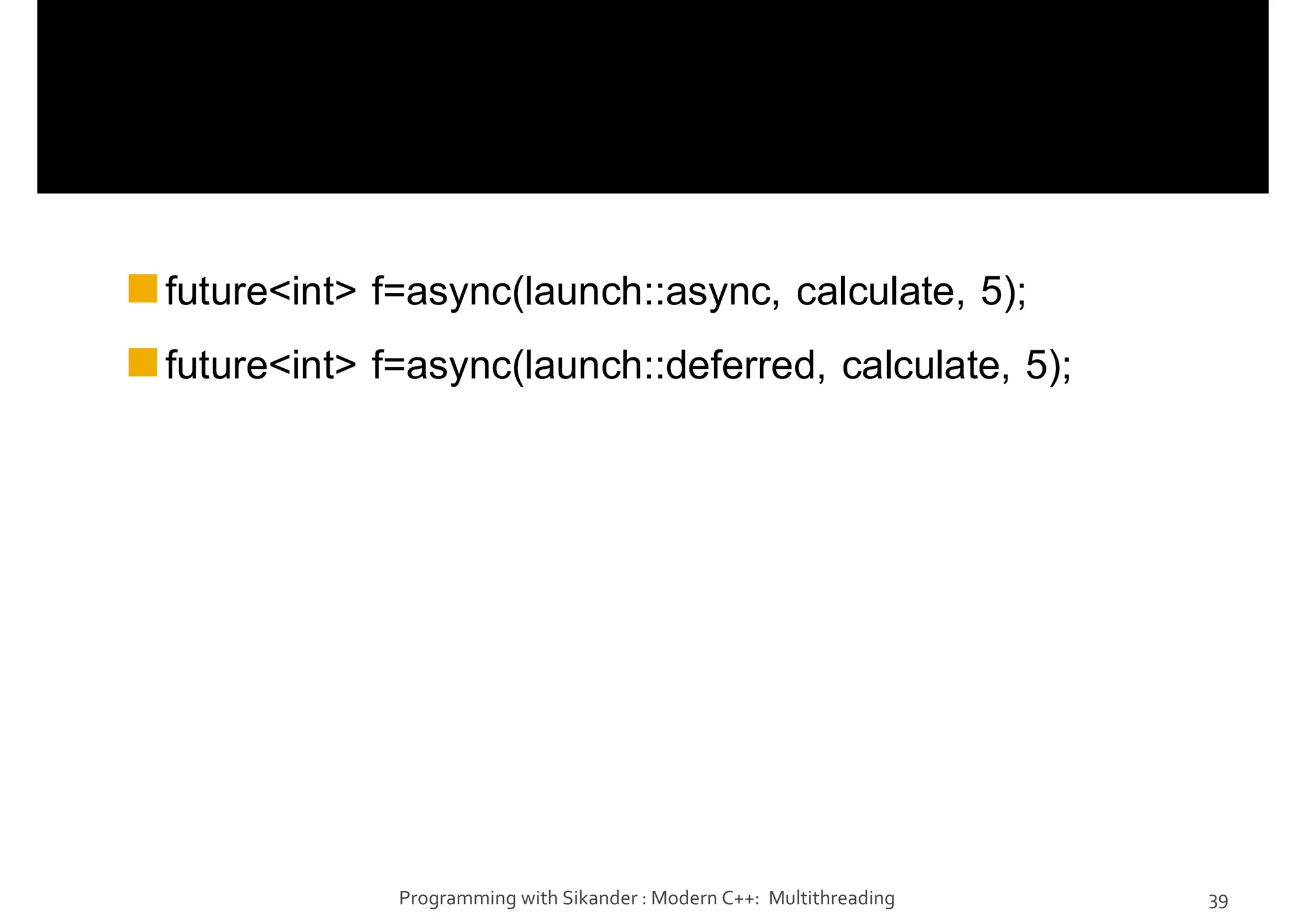 future<int> f=async(launch::async, calculate, 5);
future<int> f=async(launch::deferred, calculate, 5);
Programming with Sikander : Modern C++: Multithreading 39
 