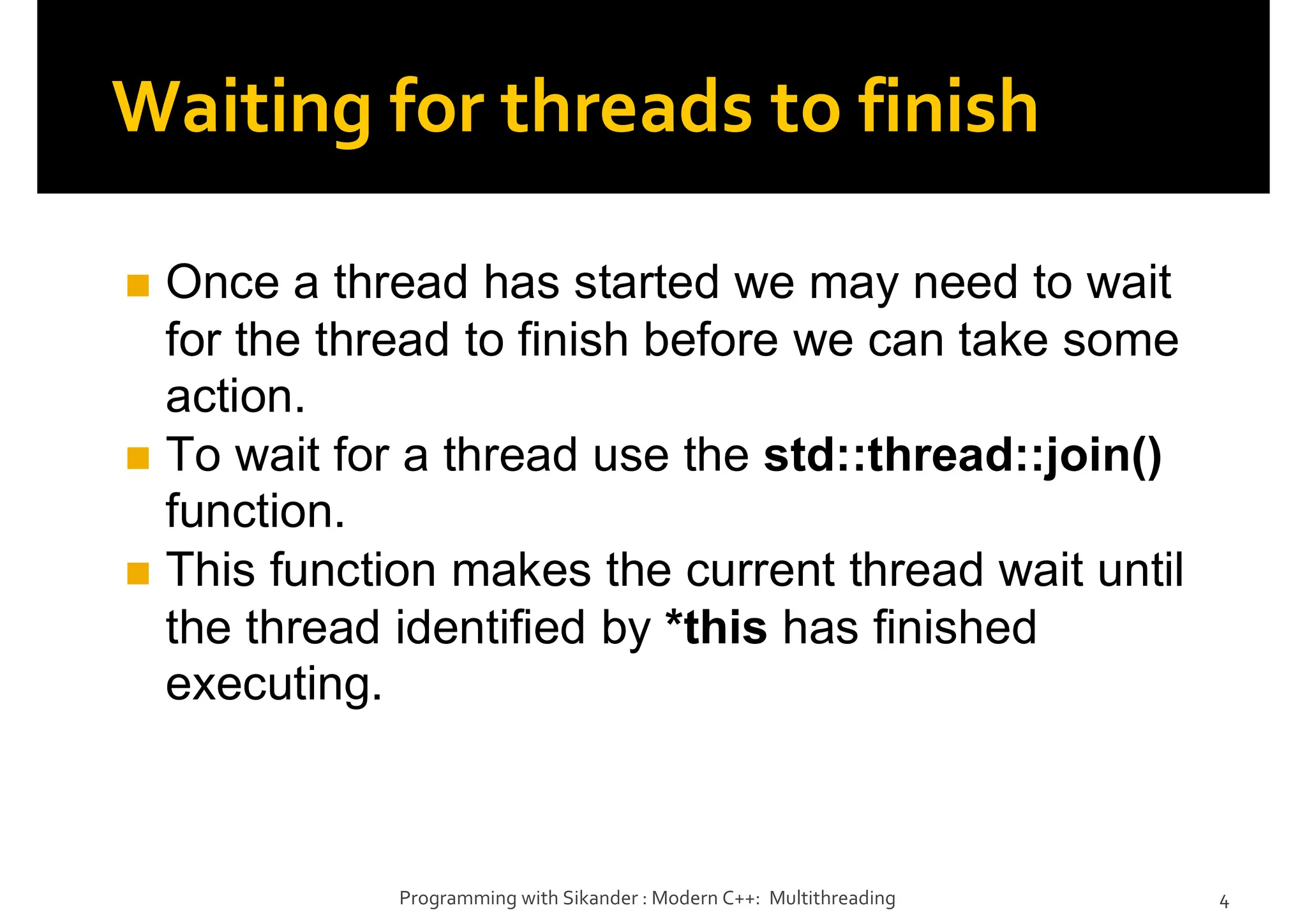 Waiting for threads to finish
Once a thread has started we may need to wait
for the thread to finish before we can take some
action.
To wait for a thread use the std::thread::join()
function.
This function makes the current thread wait until
the thread identified by *this has finished
executing.
Programming with Sikander : Modern C++: Multithreading 4
 