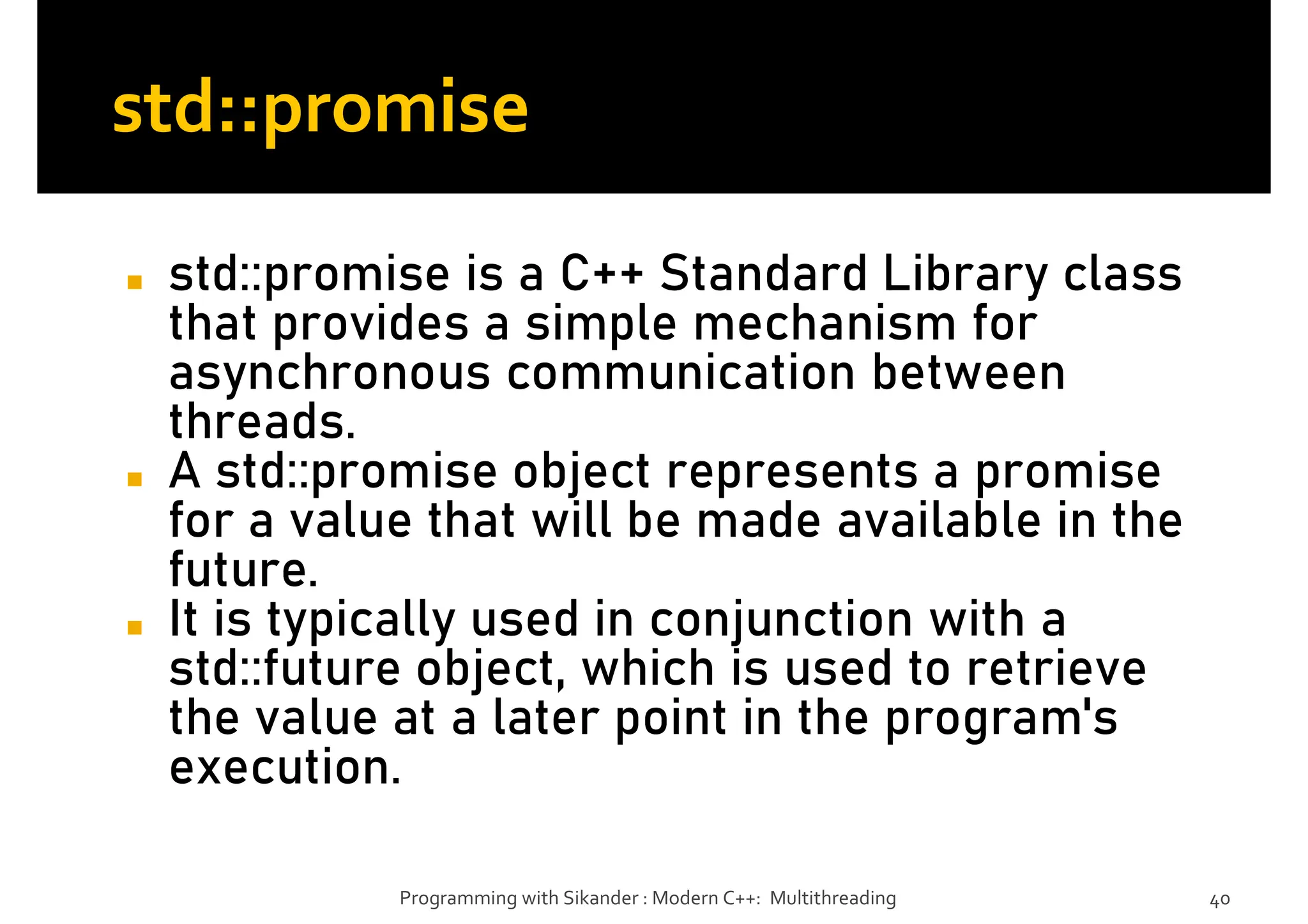 std::promise
◼ std::promise is a C++ Standard Library class
that provides a simple mechanism for
asynchronous communication between
threads.
◼ A std::promise object represents a promise
for a value that will be made available in the
future.
◼ It is typically used in conjunction with a
std::future object, which is used to retrieve
the value at a later point in the program's
execution.
Programming with Sikander : Modern C++: Multithreading 40
 