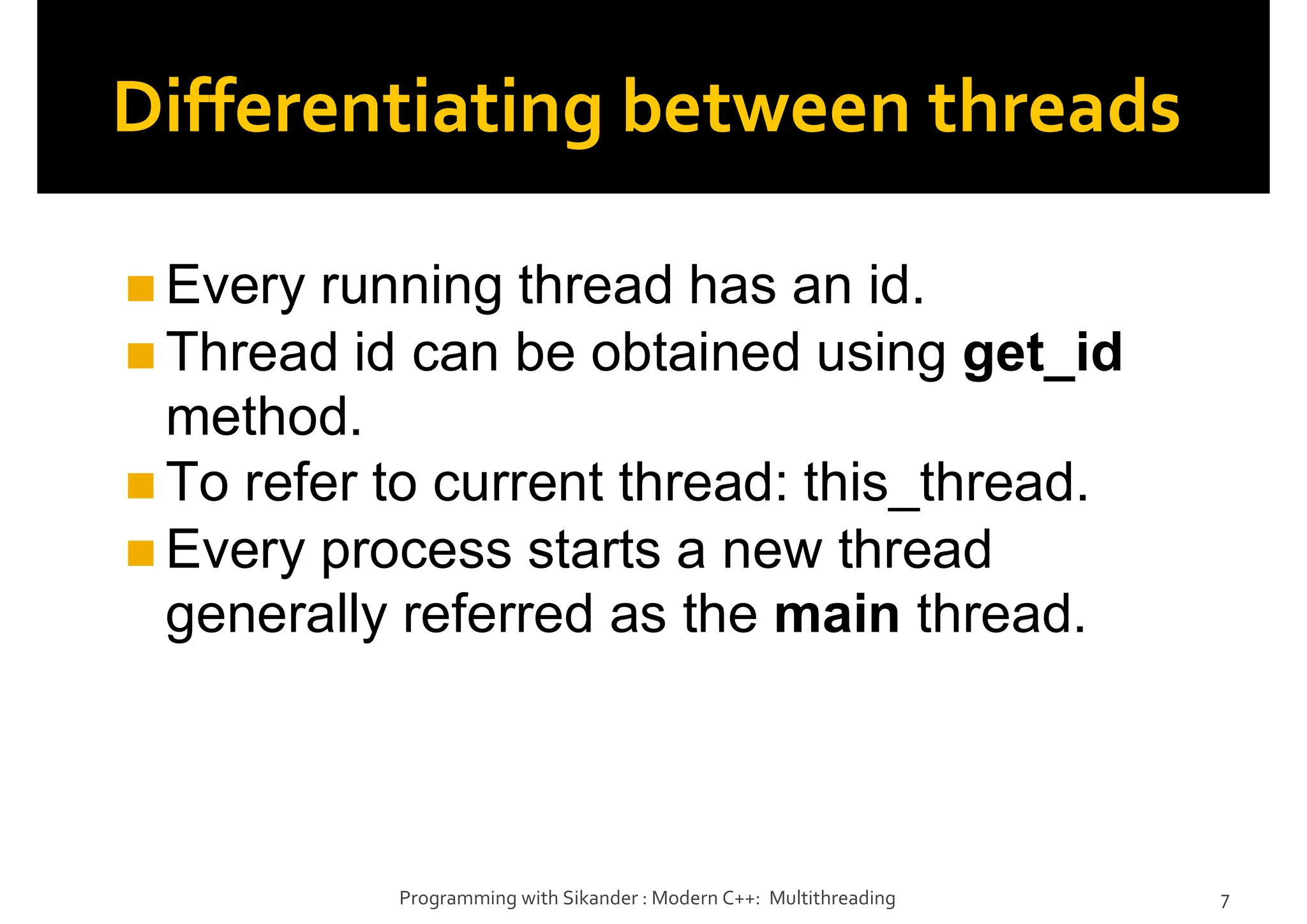 Differentiating between threads
Every running thread has an id.
Thread id can be obtained using get_id
method.
To refer to current thread: this_thread.
Every process starts a new thread
generally referred as the main thread.
Programming with Sikander : Modern C++: Multithreading 7
 