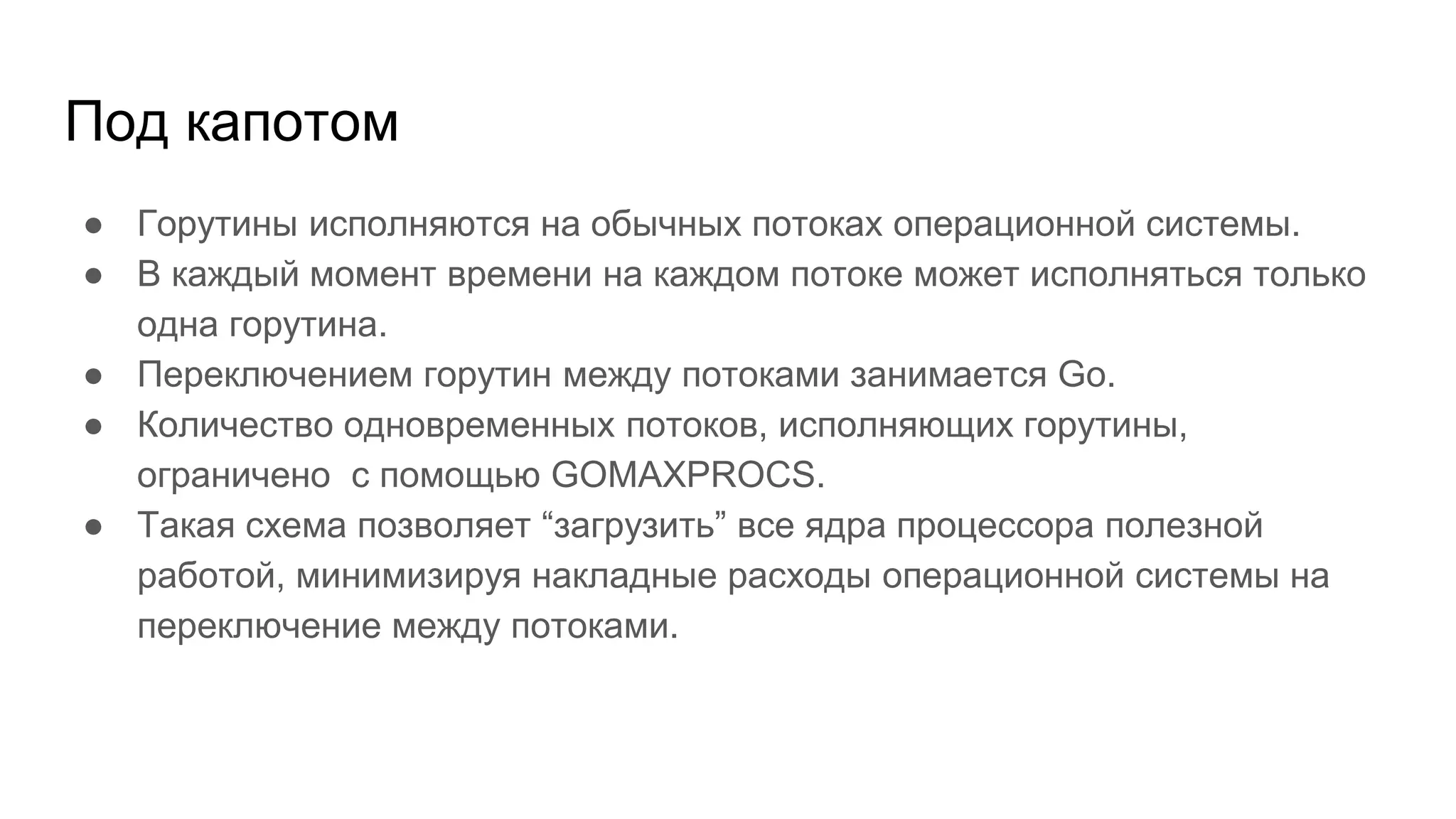 Под капотом
● Горутины исполняются на обычных потоках операционной системы.
● В каждый момент времени на каждом потоке может исполняться только
одна горутина.
● Переключением горутин между потоками занимается Go.
● Количество одновременных потоков, исполняющих горутины,
ограничено с помощью GOMAXPROCS.
● Такая схема позволяет “загрузить” все ядра процессора полезной
работой, минимизируя накладные расходы операционной системы на
переключение между потоками.
 