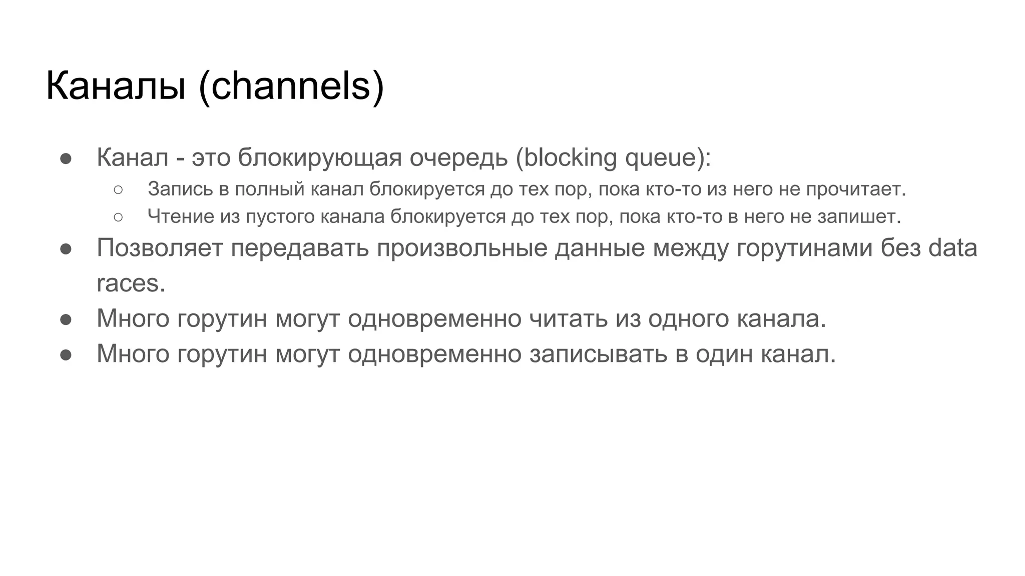 Каналы (channels)
● Канал - это блокирующая очередь (blocking queue):
○ Запись в полный канал блокируется до тех пор, пока кто-то из него не прочитает.
○ Чтение из пустого канала блокируется до тех пор, пока кто-то в него не запишет.
● Позволяет передавать произвольные данные между горутинами без data
races.
● Много горутин могут одновременно читать из одного канала.
● Много горутин могут одновременно записывать в один канал.
 