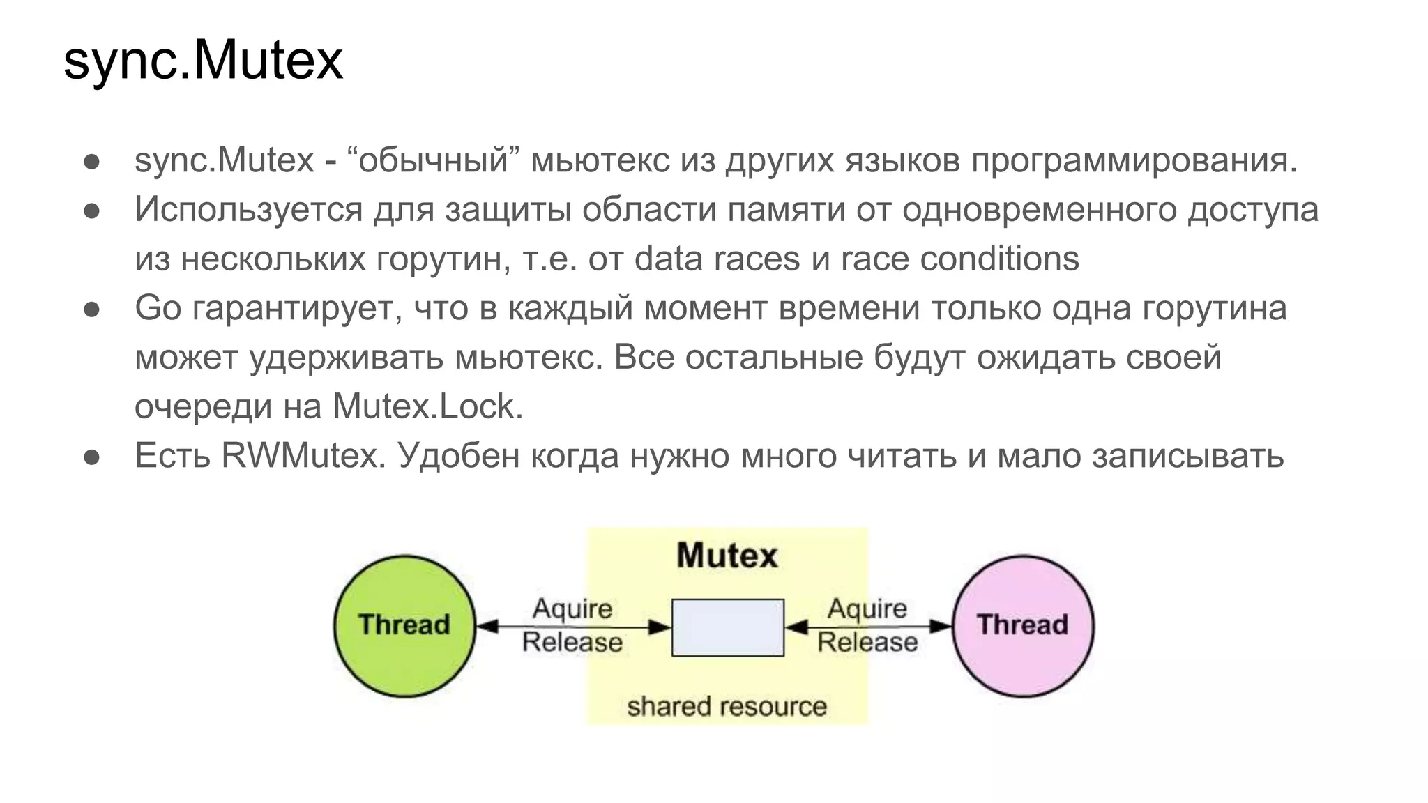 sync.Mutex
● sync.Mutex - “обычный” мьютекс из других языков программирования.
● Используется для защиты области памяти от одновременного доступа
из нескольких горутин, т.е. от data races и race conditions
● Go гарантирует, что в каждый момент времени только одна горутина
может удерживать мьютекс. Все остальные будут ожидать своей
очереди на Mutex.Lock.
● Есть RWMutex. Удобен когда нужно много читать и мало записывать
 