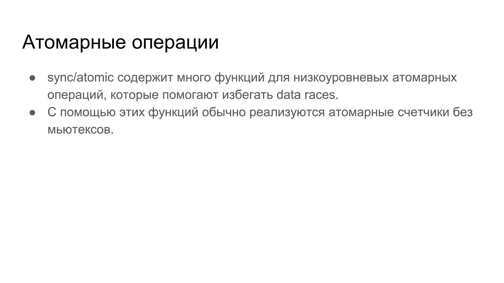 Атомарные операции
● sync/atomic содержит много функций для низкоуровневых атомарных
операций, которые помогают избегать data races.
● С помощью этих функций обычно реализуются атомарные счетчики без
мьютексов.
 