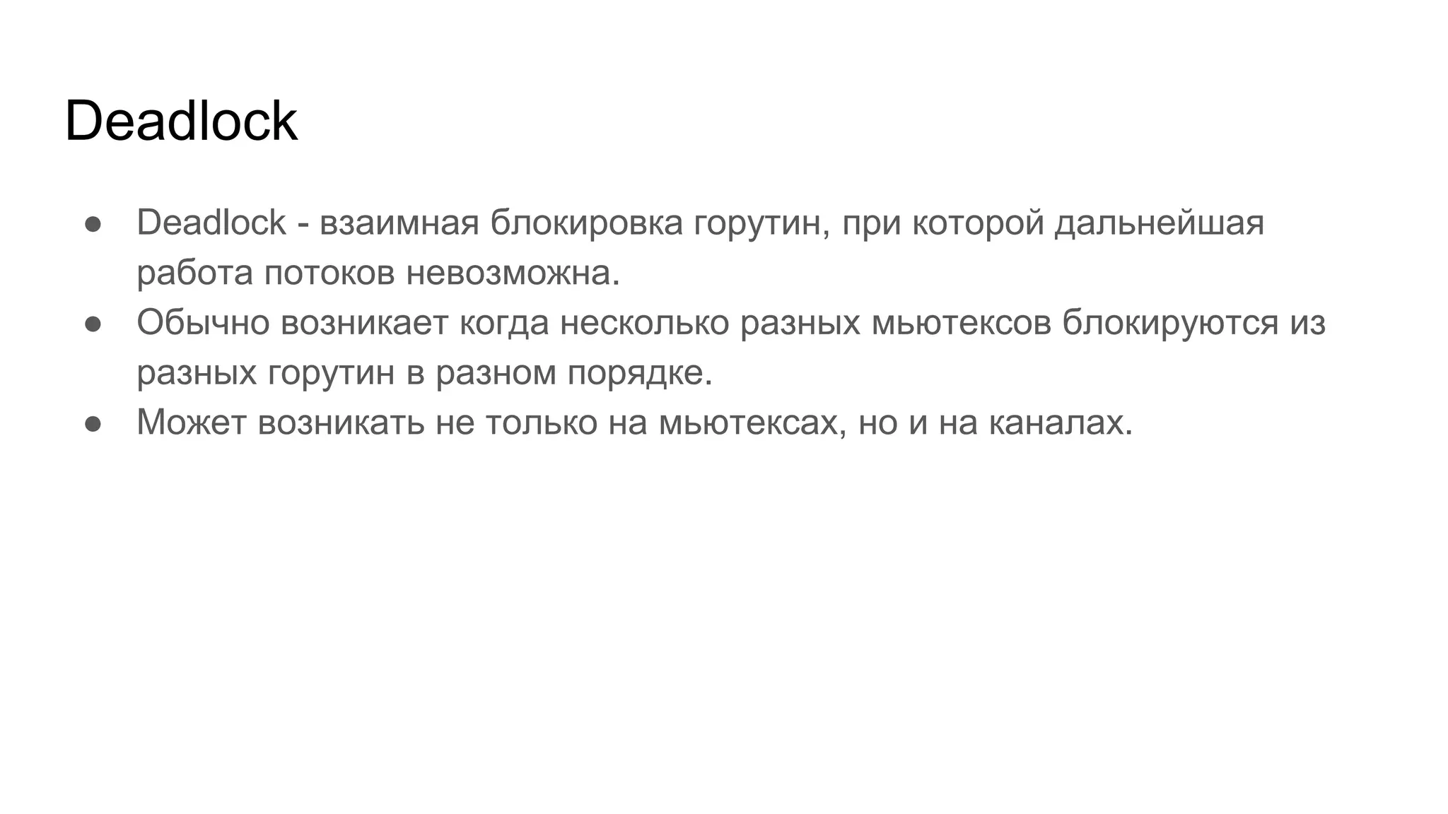 Deadlock
● Deadlock - взаимная блокировка горутин, при которой дальнейшая
работа потоков невозможна.
● Обычно возникает когда несколько разных мьютексов блокируются из
разных горутин в разном порядке.
● Может возникать не только на мьютексах, но и на каналах.
 