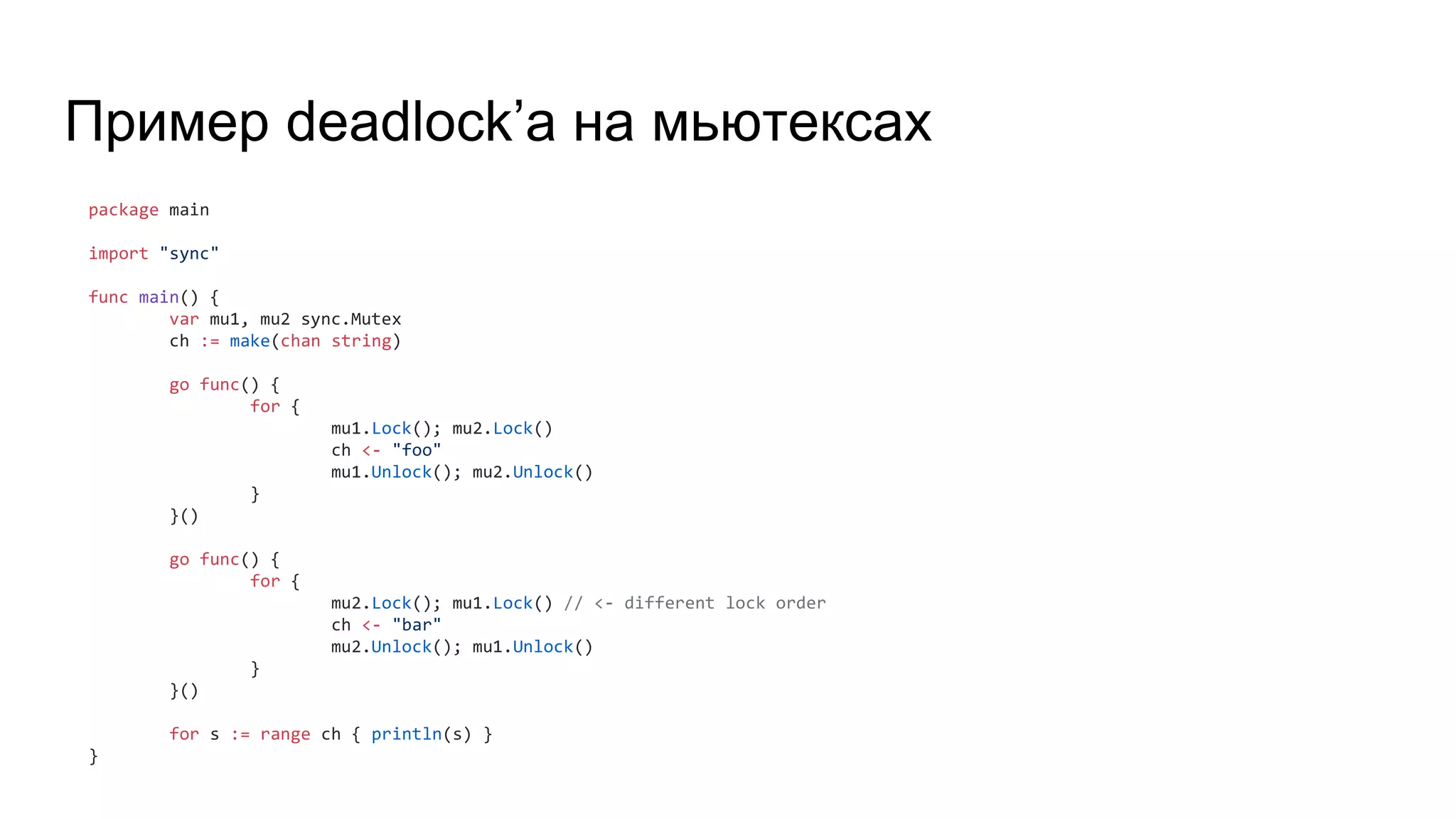 Пример deadlock’а на мьютексах
package main
import "sync"
func main() {
var mu1, mu2 sync.Mutex
ch := make(chan string)
go func() {
for {
mu1.Lock(); mu2.Lock()
ch <- "foo"
mu1.Unlock(); mu2.Unlock()
}
}()
go func() {
for {
mu2.Lock(); mu1.Lock() // <- different lock order
ch <- "bar"
mu2.Unlock(); mu1.Unlock()
}
}()
for s := range ch { println(s) }
}
 