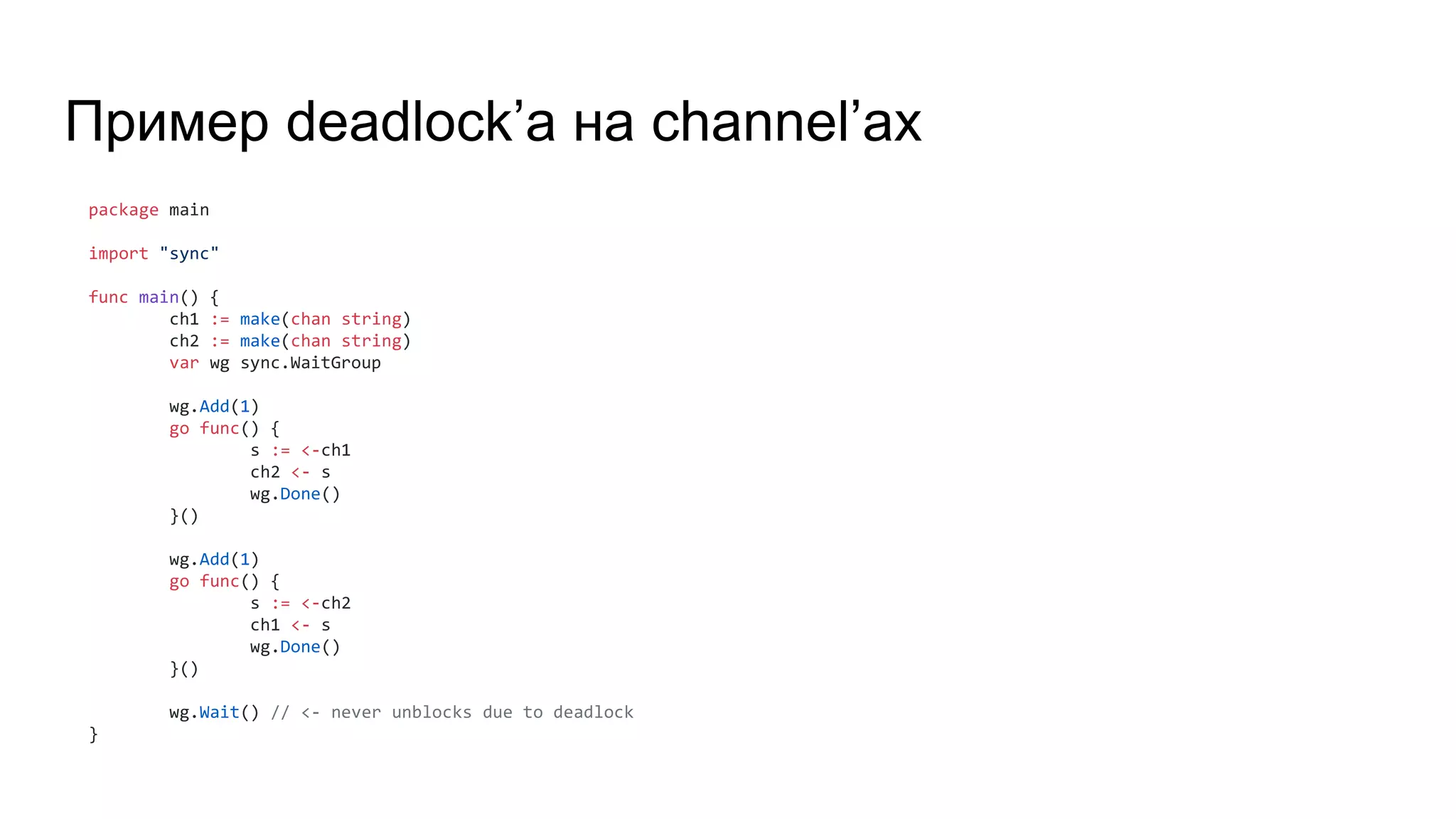Пример deadlock’а на channel’ах
package main
import "sync"
func main() {
ch1 := make(chan string)
ch2 := make(chan string)
var wg sync.WaitGroup
wg.Add(1)
go func() {
s := <-ch1
ch2 <- s
wg.Done()
}()
wg.Add(1)
go func() {
s := <-ch2
ch1 <- s
wg.Done()
}()
wg.Wait() // <- never unblocks due to deadlock
}
 