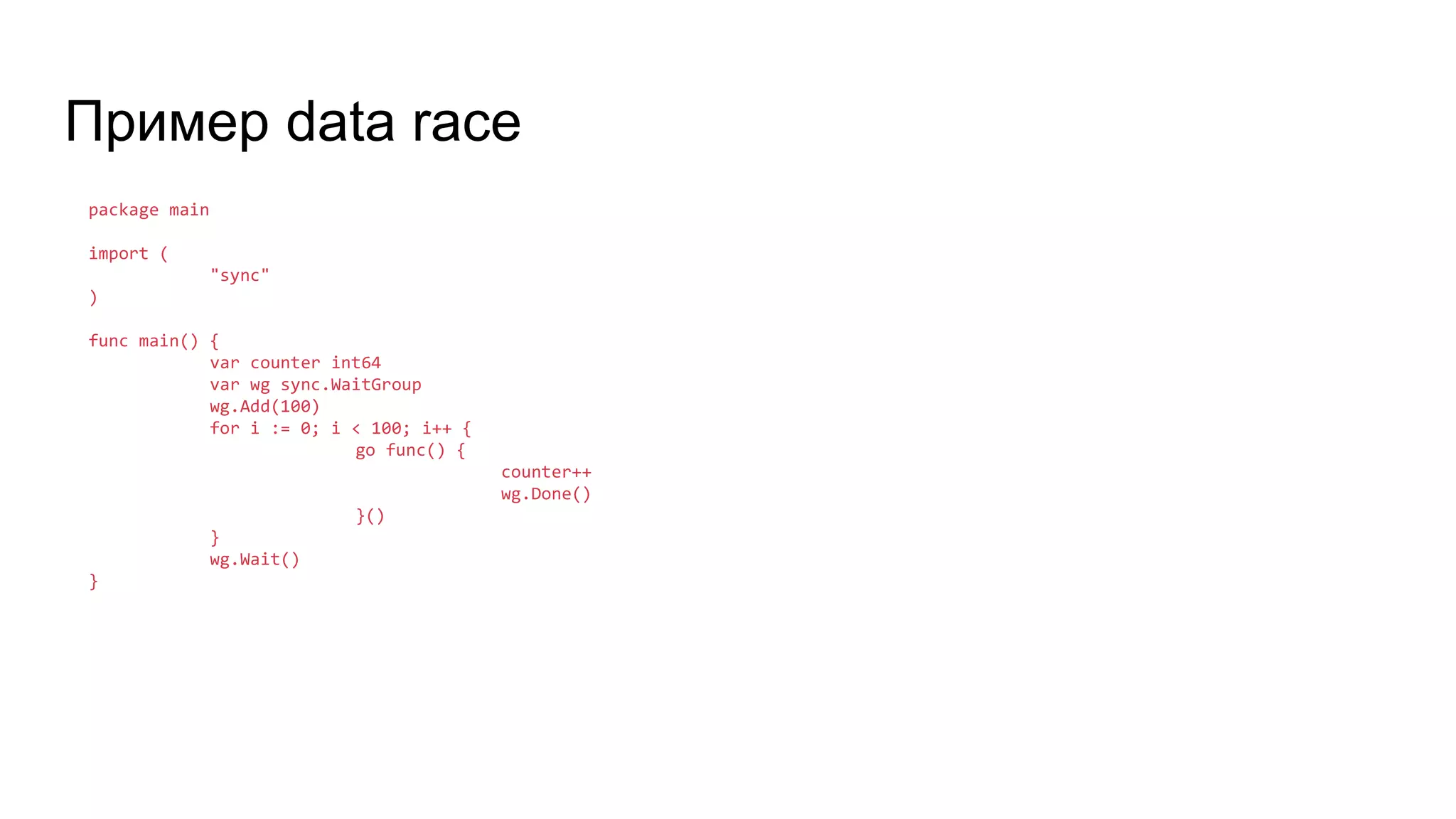 Пример data race
package main
import (
"sync"
)
func main() {
var counter int64
var wg sync.WaitGroup
wg.Add(100)
for i := 0; i < 100; i++ {
go func() {
counter++
wg.Done()
}()
}
wg.Wait()
}
 