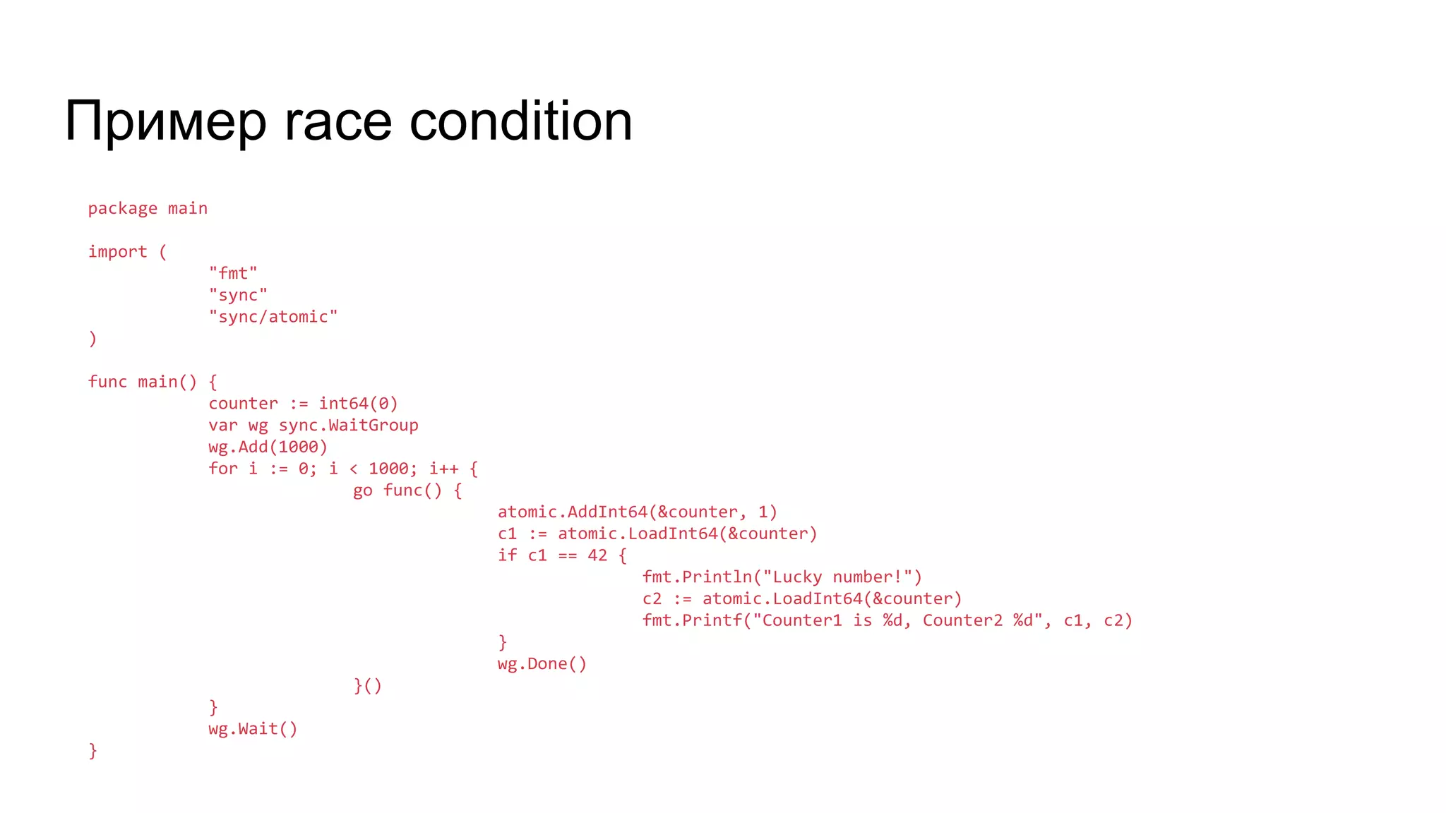 Пример race condition
package main
import (
"fmt"
"sync"
"sync/atomic"
)
func main() {
counter := int64(0)
var wg sync.WaitGroup
wg.Add(1000)
for i := 0; i < 1000; i++ {
go func() {
atomic.AddInt64(&counter, 1)
c1 := atomic.LoadInt64(&counter)
if c1 == 42 {
fmt.Println("Lucky number!")
c2 := atomic.LoadInt64(&counter)
fmt.Printf("Counter1 is %d, Counter2 %d", c1, c2)
}
wg.Done()
}()
}
wg.Wait()
}
 