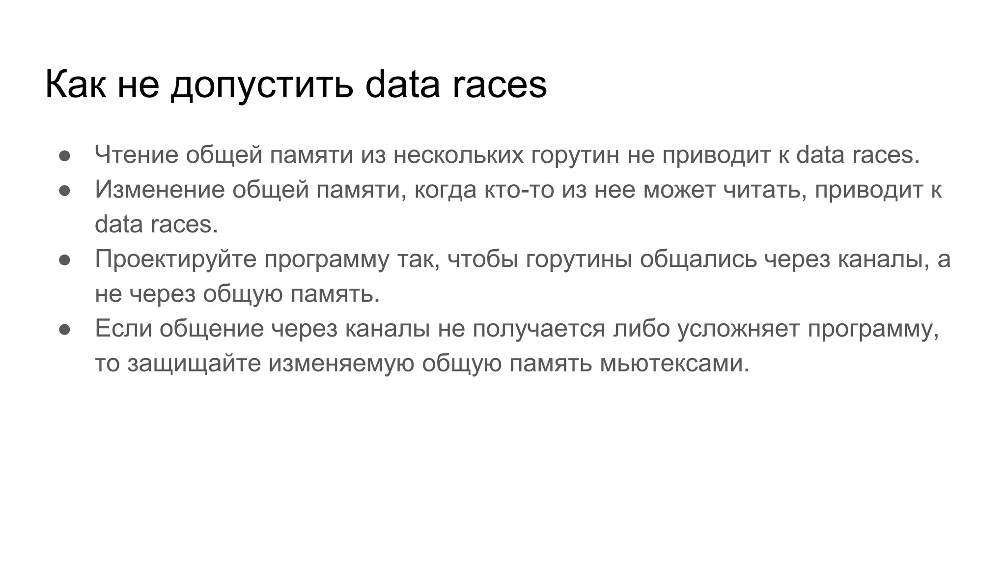 Как не допустить data races
● Чтение общей памяти из нескольких горутин не приводит к data races.
● Изменение общей памяти, когда кто-то из нее может читать, приводит к
data races.
● Проектируйте программу так, чтобы горутины общались через каналы, а
не через общую память.
● Если общение через каналы не получается либо усложняет программу,
то защищайте изменяемую общую память мьютексами.
 