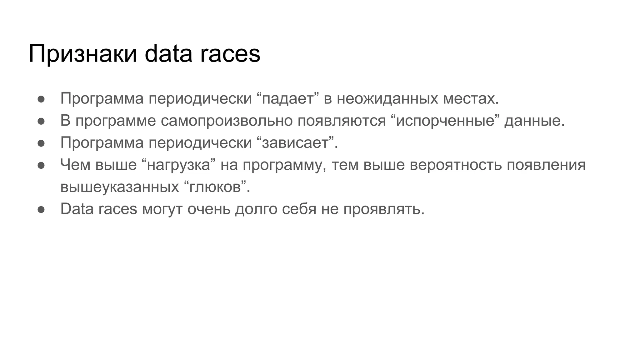 Признаки data races
● Программа периодически “падает” в неожиданных местах.
● В программе самопроизвольно появляются “испорченные” данные.
● Программа периодически “зависает”.
● Чем выше “нагрузка” на программу, тем выше вероятность появления
вышеуказанных “глюков”.
● Data races могут очень долго себя не проявлять.
 