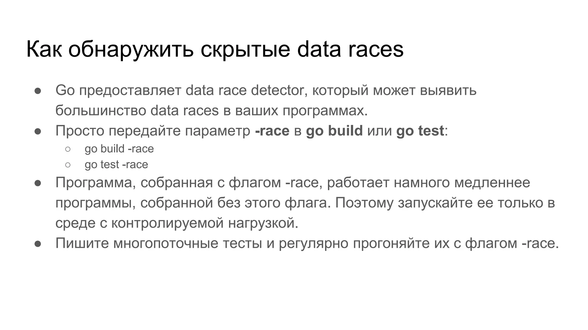 Как обнаружить скрытые data races
● Go предоставляет data race detector, который может выявить
большинство data races в ваших программах.
● Просто передайте параметр -race в go build или go test:
○ go build -race
○ go test -race
● Программа, собранная с флагом -race, работает намного медленнее
программы, собранной без этого флага. Поэтому запускайте ее только в
среде с контролируемой нагрузкой.
● Пишите многопоточные тесты и регулярно прогоняйте их с флагом -race.
 