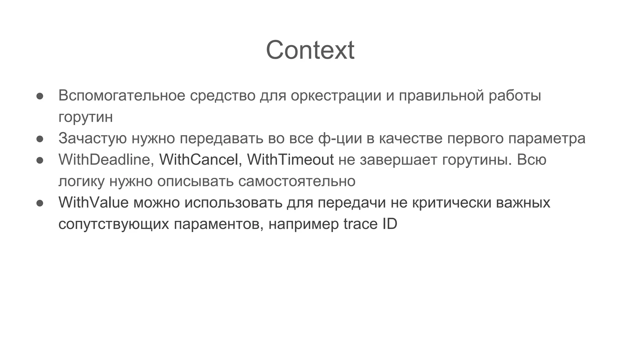 Context
● Вспомогательное средство для оркестрации и правильной работы
горутин
● Зачастую нужно передавать во все ф-ции в качестве первого параметра
● WithDeadline, WithCancel, WithTimeout не завершает горутины. Всю
логику нужно описывать самостоятельно
● WithValue можно использовать для передачи не критически важных
сопутствующих параментов, например trace ID
 