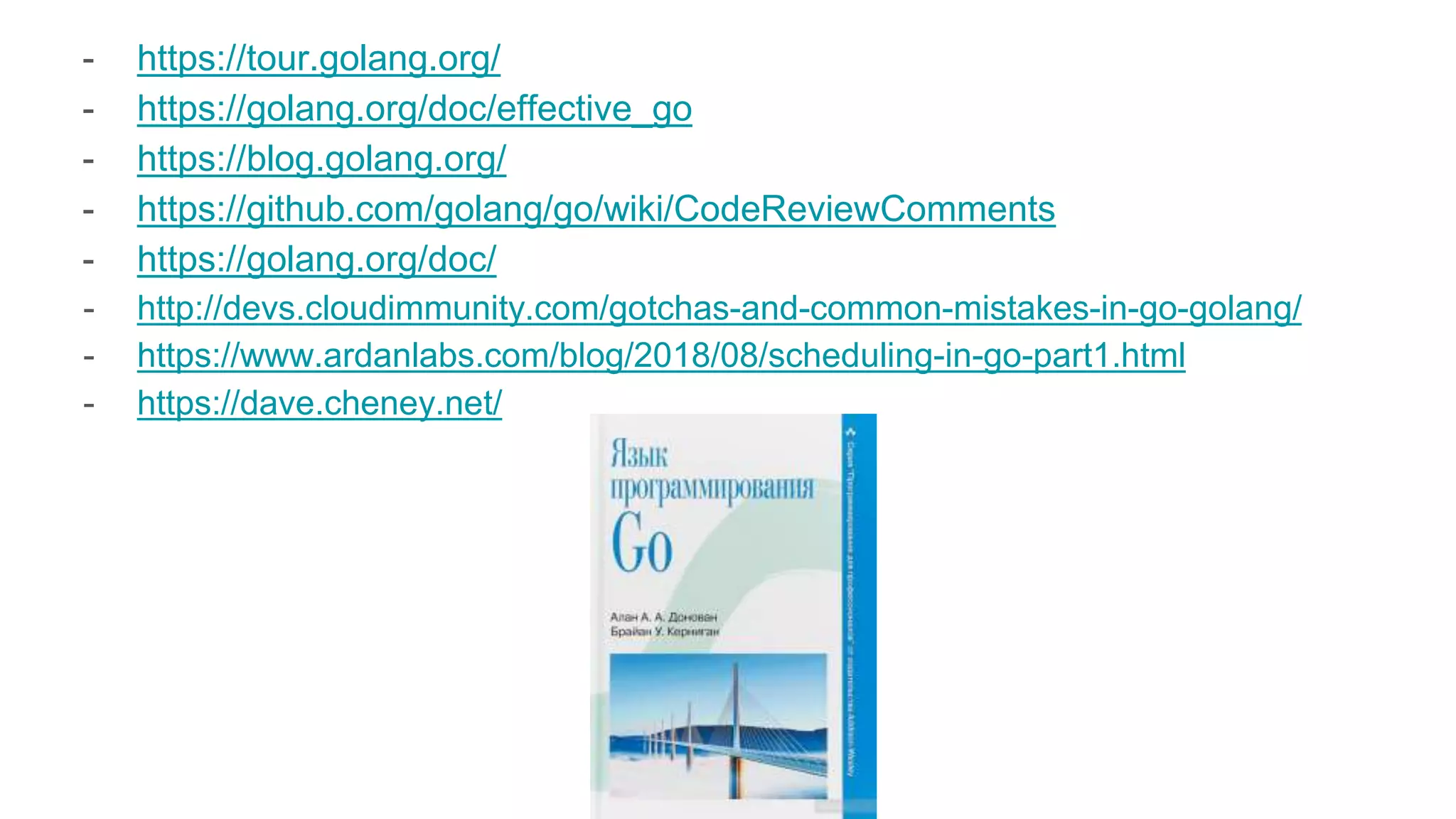 - https://tour.golang.org/
- https://golang.org/doc/effective_go
- https://blog.golang.org/
- https://github.com/golang/go/wiki/CodeReviewComments
- https://golang.org/doc/
- http://devs.cloudimmunity.com/gotchas-and-common-mistakes-in-go-golang/
- https://www.ardanlabs.com/blog/2018/08/scheduling-in-go-part1.html
- https://dave.cheney.net/
 