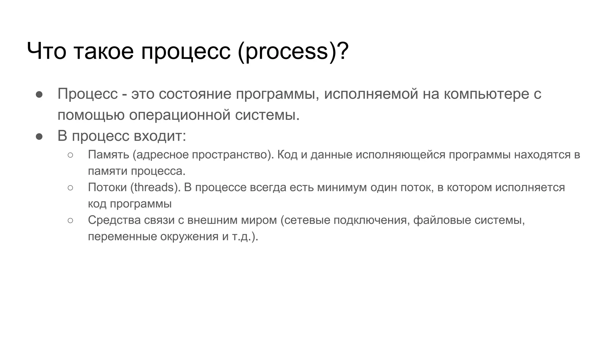 Что такое процесс (process)?
● Процесс - это состояние программы, исполняемой на компьютере с
помощью операционной системы.
● В процесс входит:
○ Память (адресное пространство). Код и данные исполняющейся программы находятся в
памяти процесса.
○ Потоки (threads). В процессе всегда есть минимум один поток, в котором исполняется
код программы
○ Средства связи с внешним миром (сетевые подключения, файловые системы,
переменные окружения и т.д.).
 