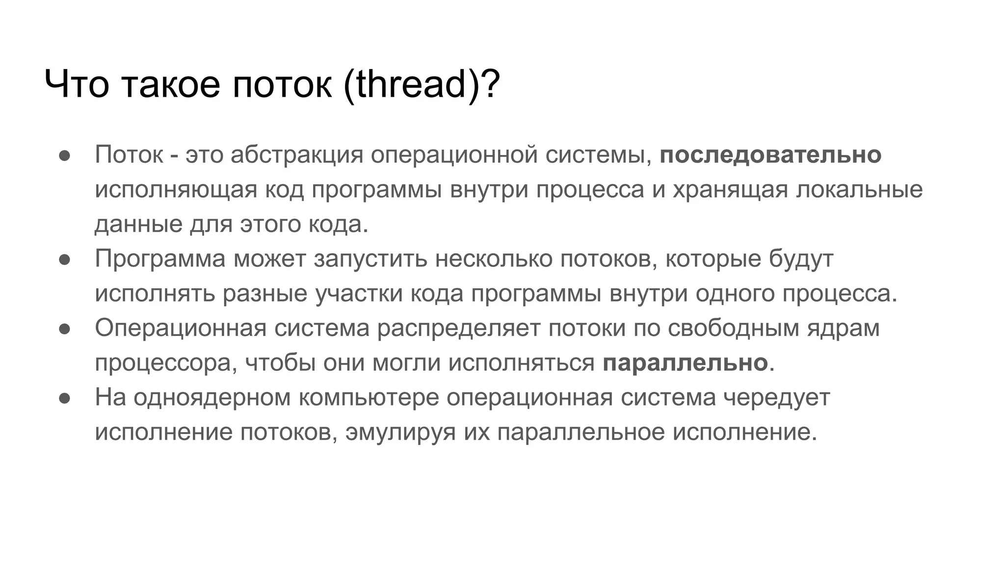 Что такое поток (thread)?
● Поток - это абстракция операционной системы, последовательно
исполняющая код программы внутри процесса и хранящая локальные
данные для этого кода.
● Программа может запустить несколько потоков, которые будут
исполнять разные участки кода программы внутри одного процесса.
● Операционная система распределяет потоки по свободным ядрам
процессора, чтобы они могли исполняться параллельно.
● На одноядерном компьютере операционная система чередует
исполнение потоков, эмулируя их параллельное исполнение.
 