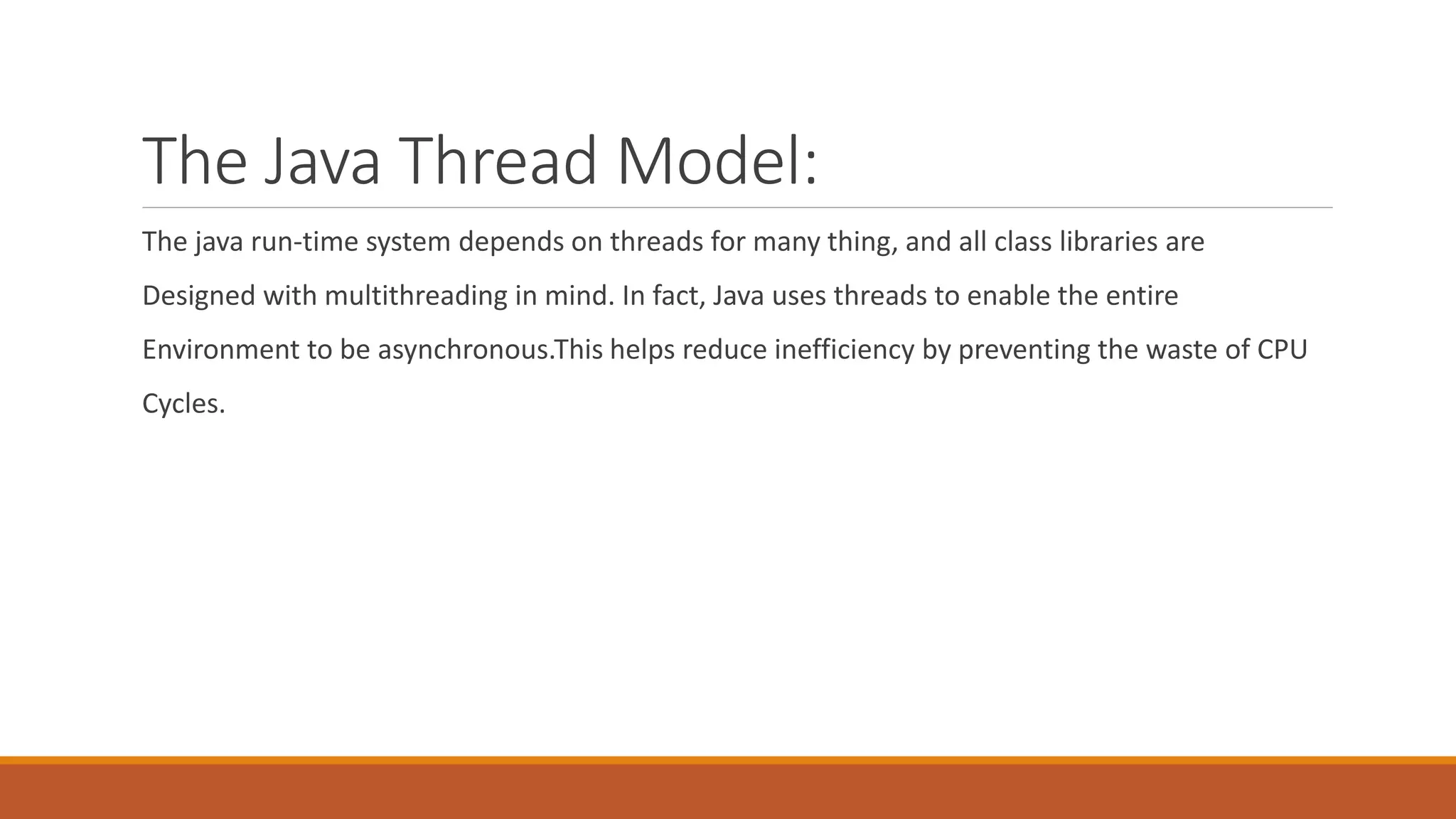 The Java Thread Model:
The java run-time system depends on threads for many thing, and all class libraries are
Designed with multithreading in mind. In fact, Java uses threads to enable the entire
Environment to be asynchronous.This helps reduce inefficiency by preventing the waste of CPU
Cycles.
 