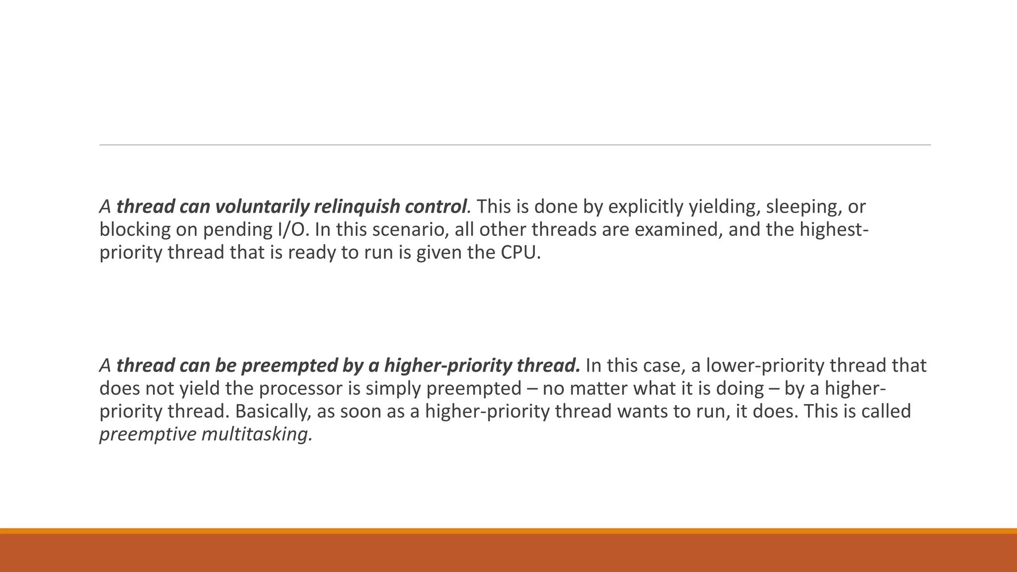A thread can voluntarily relinquish control. This is done by explicitly yielding, sleeping, or
blocking on pending I/O. In this scenario, all other threads are examined, and the highest-
priority thread that is ready to run is given the CPU.
A thread can be preempted by a higher-priority thread. In this case, a lower-priority thread that
does not yield the processor is simply preempted – no matter what it is doing – by a higher-
priority thread. Basically, as soon as a higher-priority thread wants to run, it does. This is called
preemptive multitasking.
 