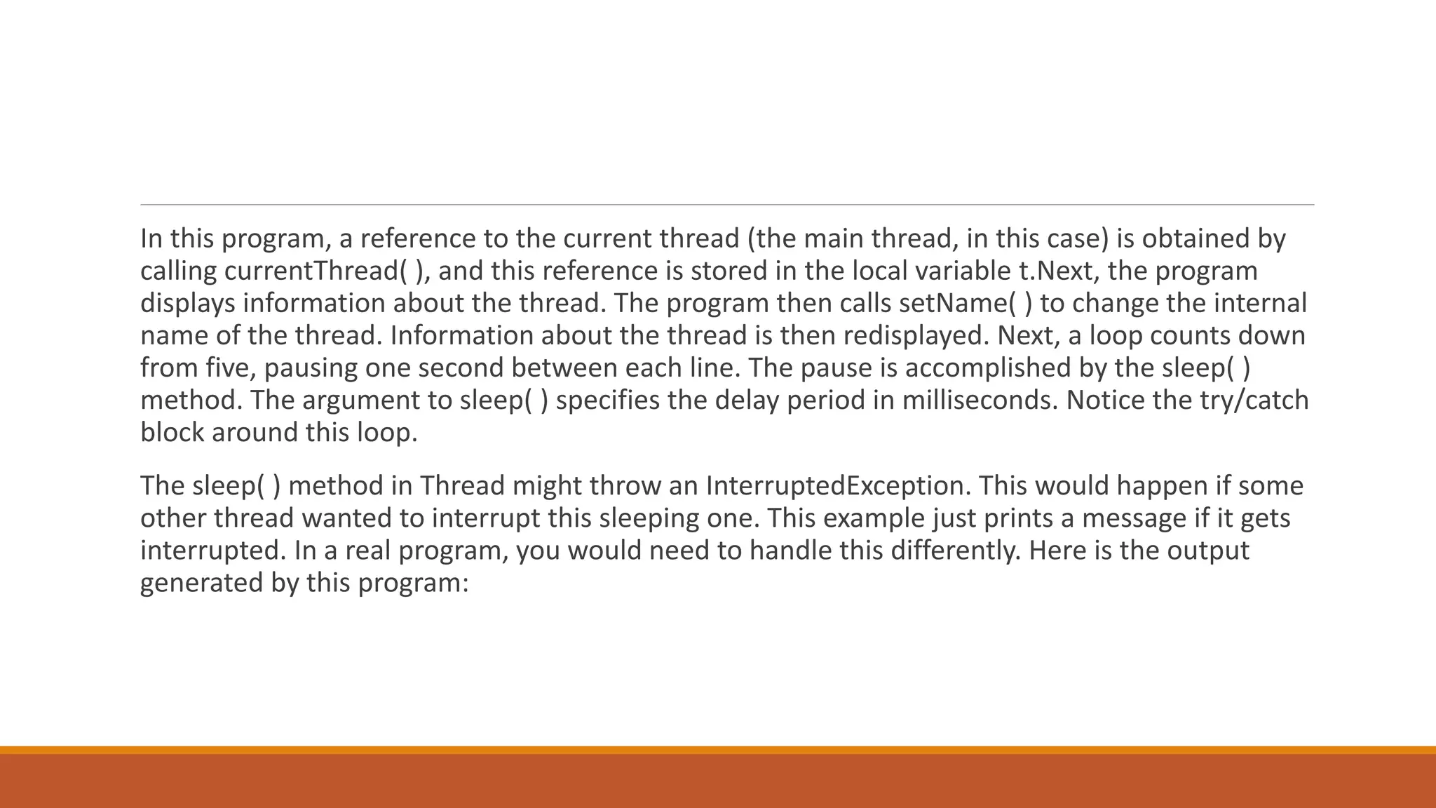 In this program, a reference to the current thread (the main thread, in this case) is obtained by
calling currentThread( ), and this reference is stored in the local variable t.Next, the program
displays information about the thread. The program then calls setName( ) to change the internal
name of the thread. Information about the thread is then redisplayed. Next, a loop counts down
from five, pausing one second between each line. The pause is accomplished by the sleep( )
method. The argument to sleep( ) specifies the delay period in milliseconds. Notice the try/catch
block around this loop.
The sleep( ) method in Thread might throw an InterruptedException. This would happen if some
other thread wanted to interrupt this sleeping one. This example just prints a message if it gets
interrupted. In a real program, you would need to handle this differently. Here is the output
generated by this program:
 
