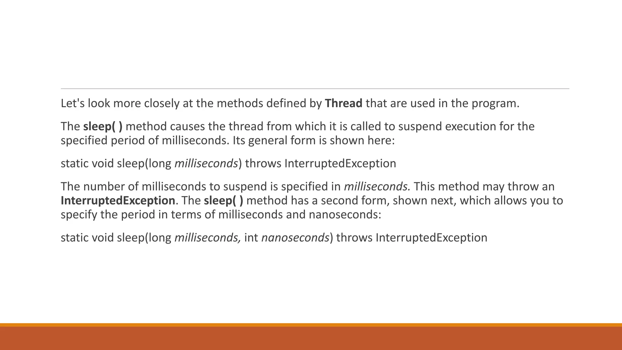 Let's look more closely at the methods defined by Thread that are used in the program.
The sleep( ) method causes the thread from which it is called to suspend execution for the
specified period of milliseconds. Its general form is shown here:
static void sleep(long milliseconds) throws InterruptedException
The number of milliseconds to suspend is specified in milliseconds. This method may throw an
InterruptedException. The sleep( ) method has a second form, shown next, which allows you to
specify the period in terms of milliseconds and nanoseconds:
static void sleep(long milliseconds, int nanoseconds) throws InterruptedException
 