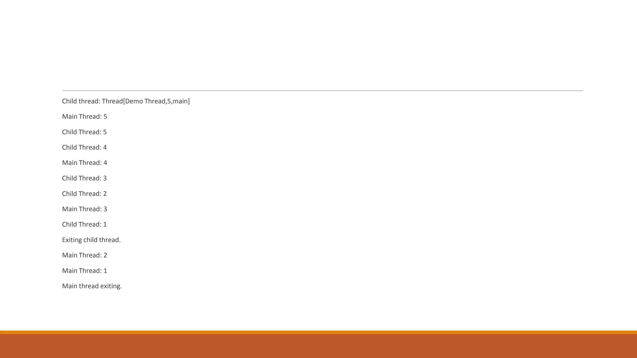 Child thread: Thread[Demo Thread,5,main]
Main Thread: 5
Child Thread: 5
Child Thread: 4
Main Thread: 4
Child Thread: 3
Child Thread: 2
Main Thread: 3
Child Thread: 1
Exiting child thread.
Main Thread: 2
Main Thread: 1
Main thread exiting.
 