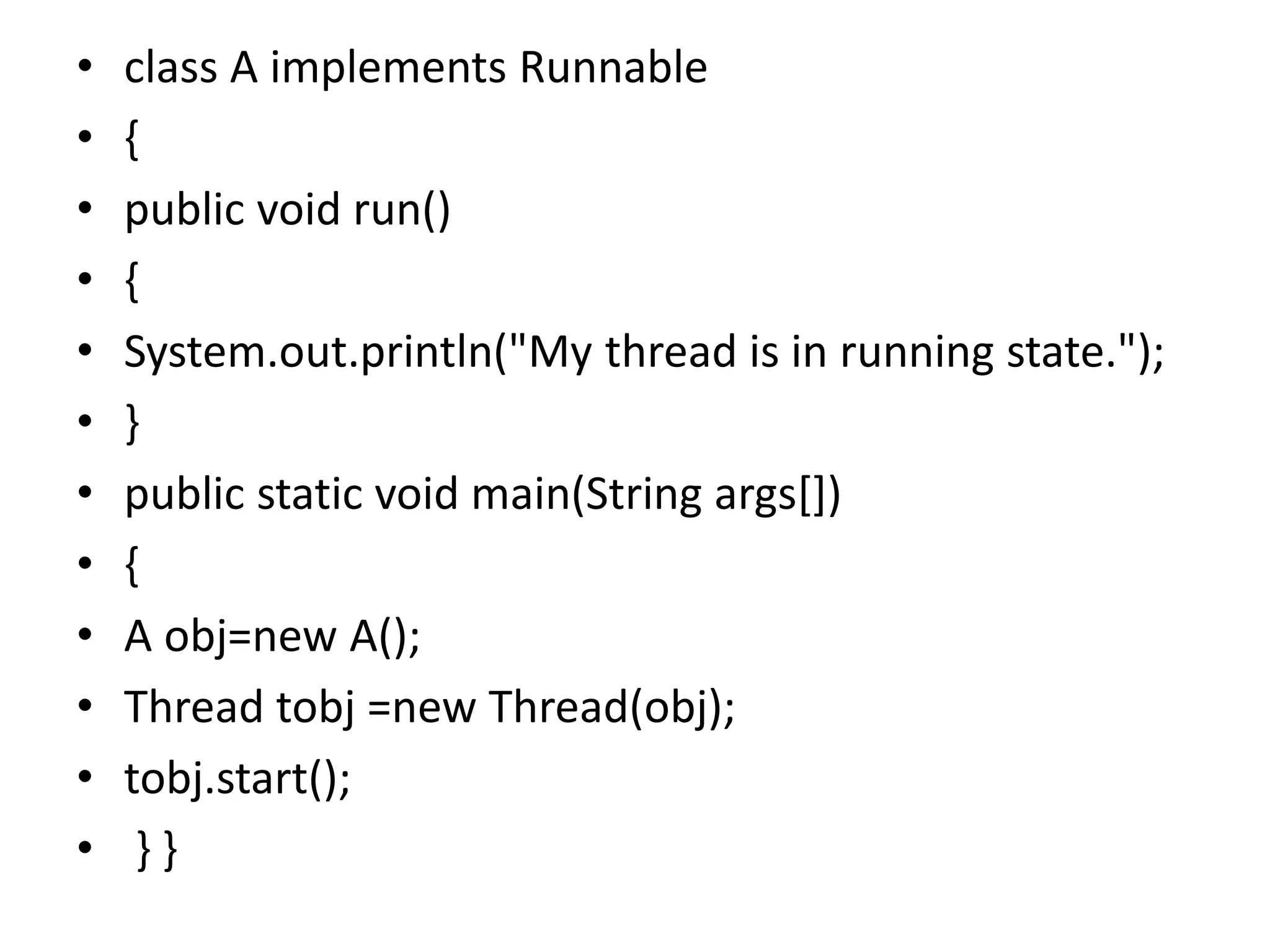 • class A implements Runnable
• {
• public void run()
• {
• System.out.println("My thread is in running state.");
• }
• public static void main(String args[])
• {
• A obj=new A();
• Thread tobj =new Thread(obj);
• tobj.start();
• } }
 
