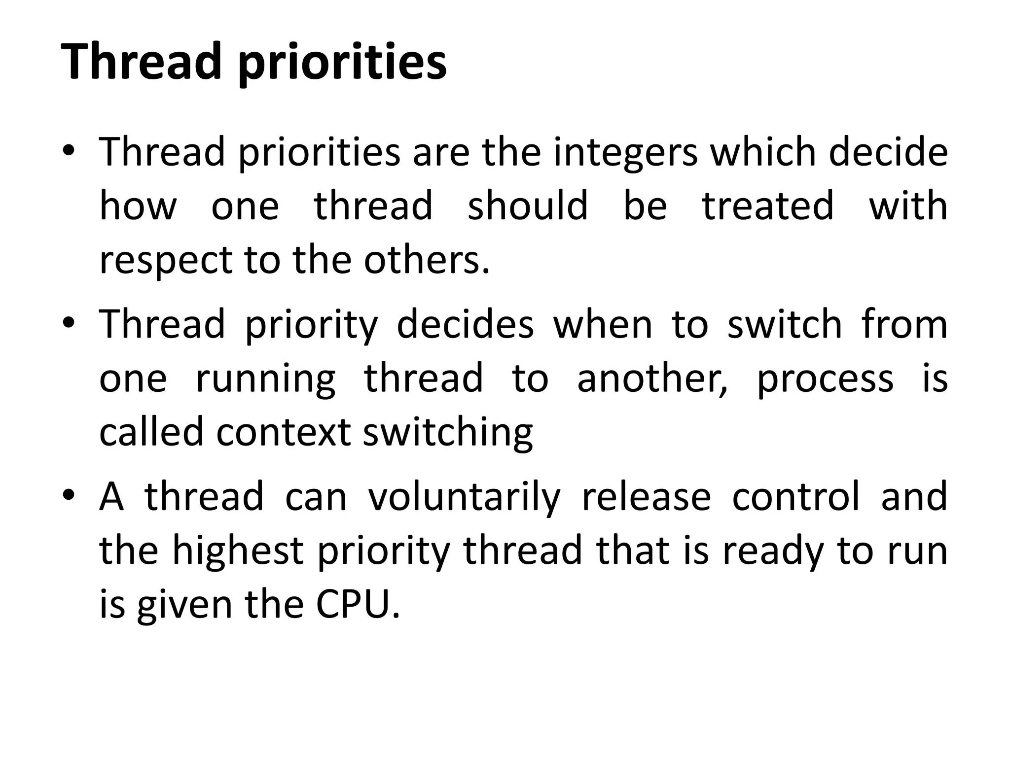Thread priorities
• Thread priorities are the integers which decide
how one thread should be treated with
respect to the others.
• Thread priority decides when to switch from
one running thread to another, process is
called context switching
• A thread can voluntarily release control and
the highest priority thread that is ready to run
is given the CPU.
 