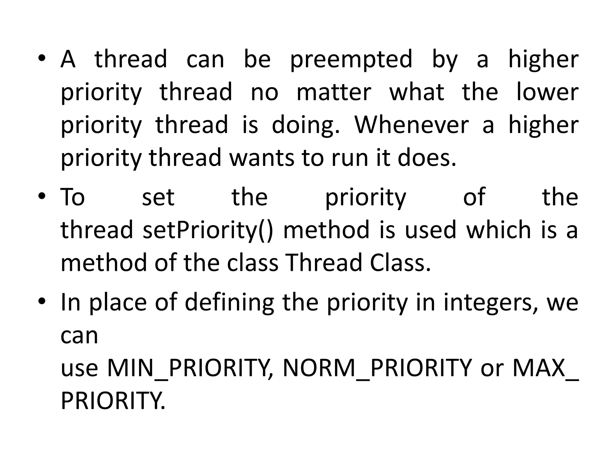 • A thread can be preempted by a higher
priority thread no matter what the lower
priority thread is doing. Whenever a higher
priority thread wants to run it does.
• To set the priority of the
thread setPriority() method is used which is a
method of the class Thread Class.
• In place of defining the priority in integers, we
can
use MIN_PRIORITY, NORM_PRIORITY or MAX_
PRIORITY.
 