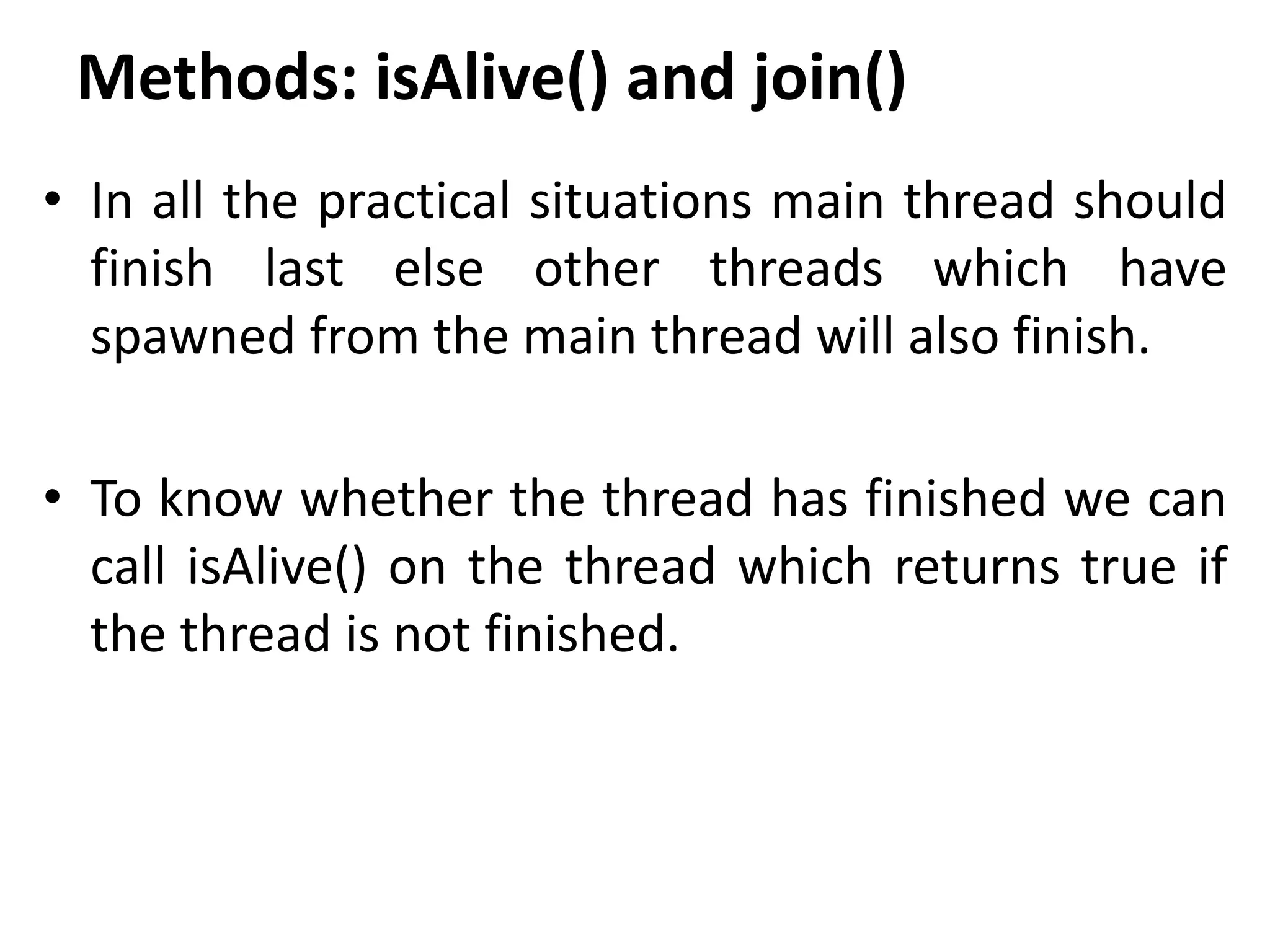 Methods: isAlive() and join()
• In all the practical situations main thread should
finish last else other threads which have
spawned from the main thread will also finish.
• To know whether the thread has finished we can
call isAlive() on the thread which returns true if
the thread is not finished.
 