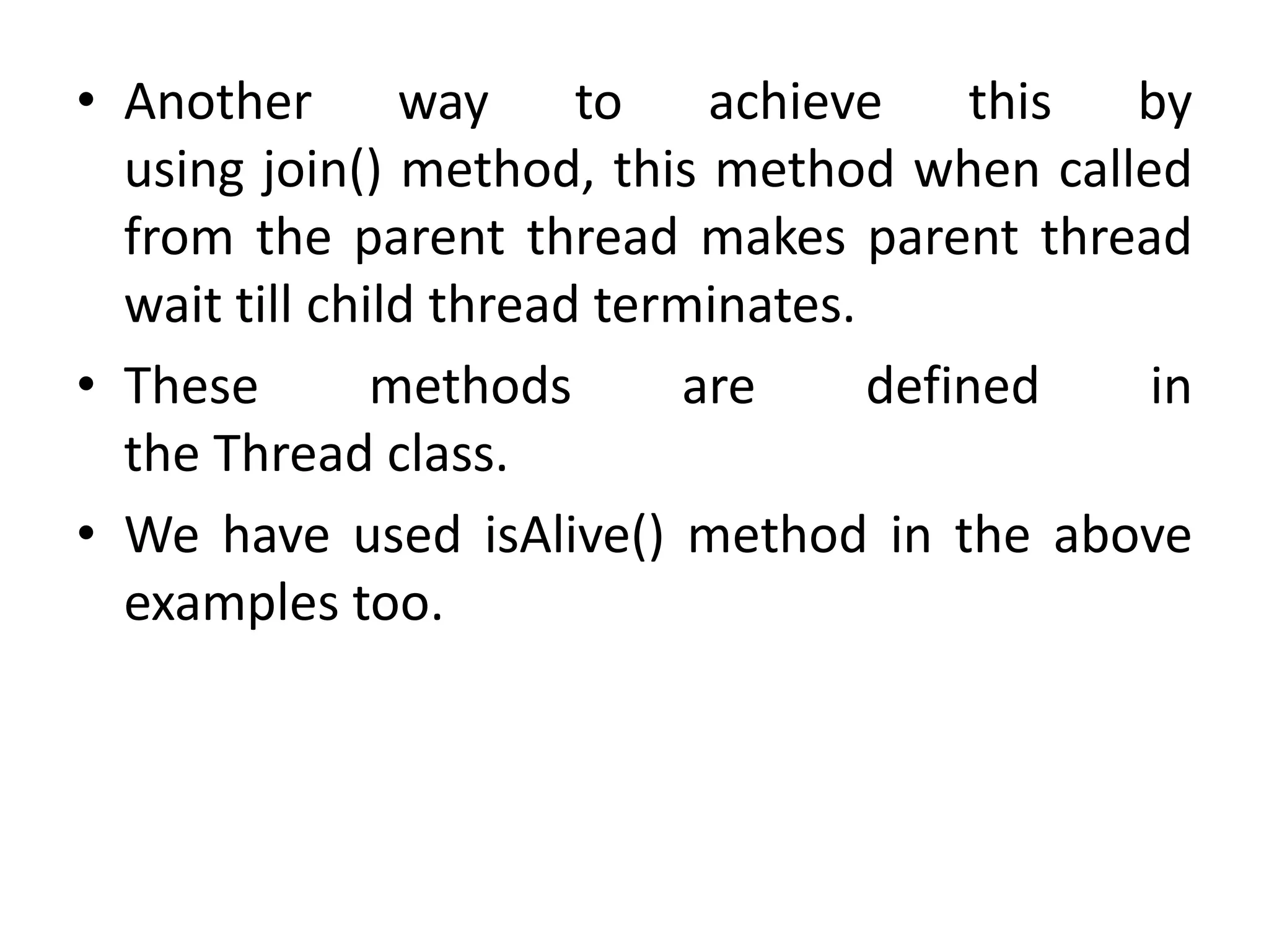 • Another way to achieve this by
using join() method, this method when called
from the parent thread makes parent thread
wait till child thread terminates.
• These methods are defined in
the Thread class.
• We have used isAlive() method in the above
examples too.
 