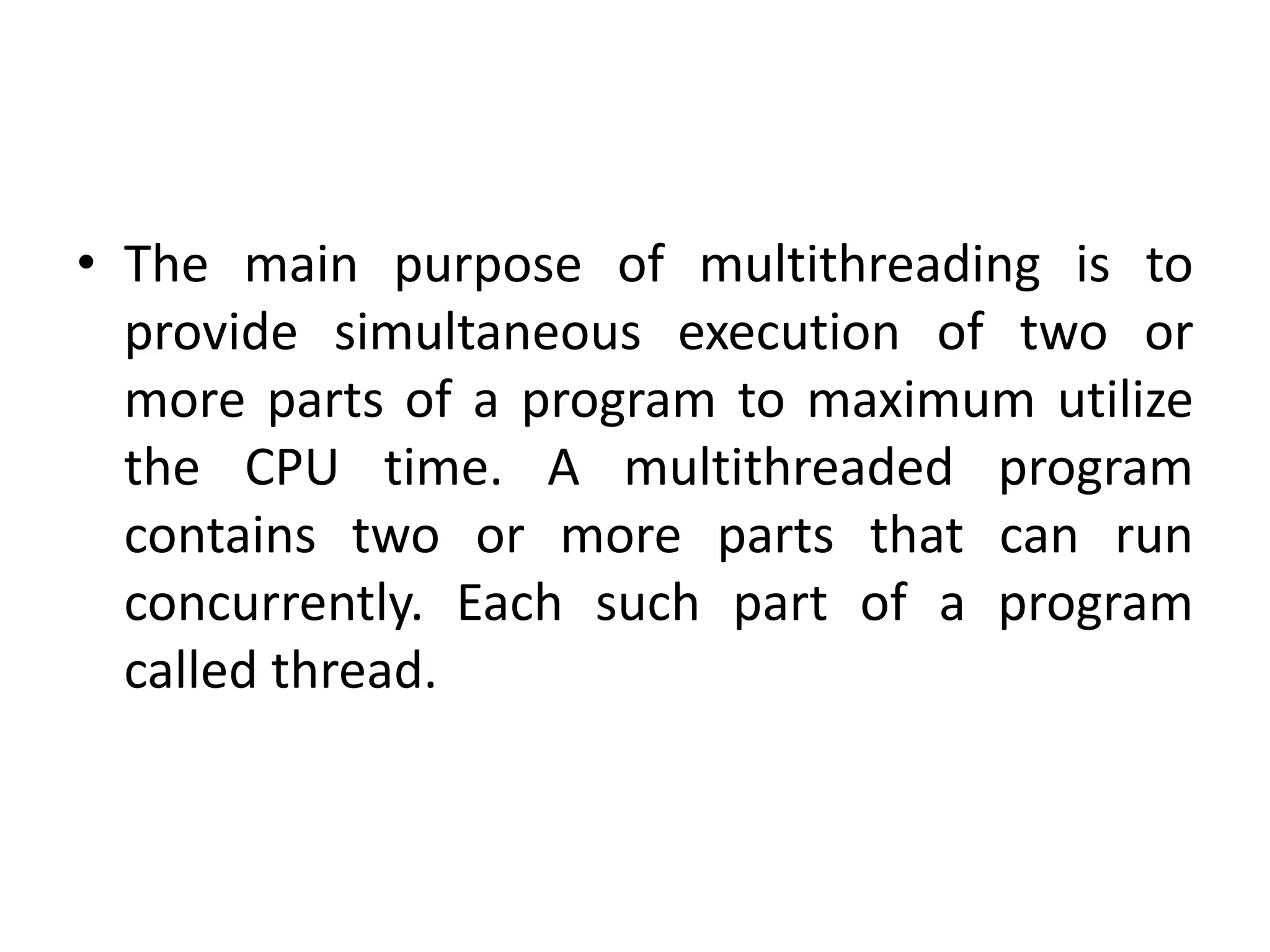 • The main purpose of multithreading is to
provide simultaneous execution of two or
more parts of a program to maximum utilize
the CPU time. A multithreaded program
contains two or more parts that can run
concurrently. Each such part of a program
called thread.
 