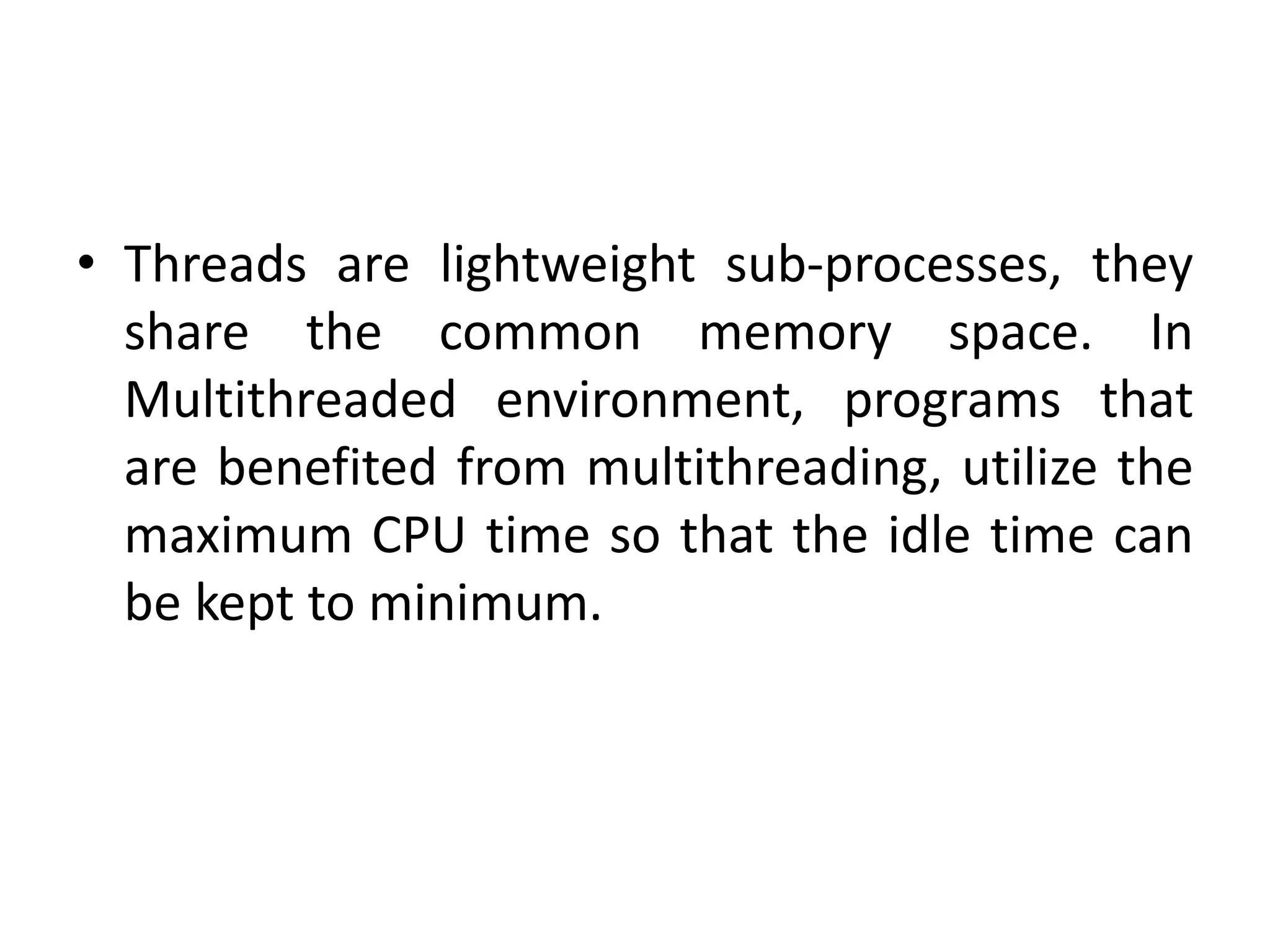 • Threads are lightweight sub-processes, they
share the common memory space. In
Multithreaded environment, programs that
are benefited from multithreading, utilize the
maximum CPU time so that the idle time can
be kept to minimum.
 