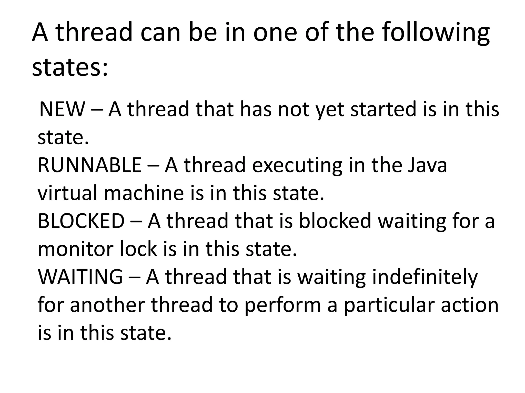 A thread can be in one of the following
states:
NEW – A thread that has not yet started is in this
state.
RUNNABLE – A thread executing in the Java
virtual machine is in this state.
BLOCKED – A thread that is blocked waiting for a
monitor lock is in this state.
WAITING – A thread that is waiting indefinitely
for another thread to perform a particular action
is in this state.
 