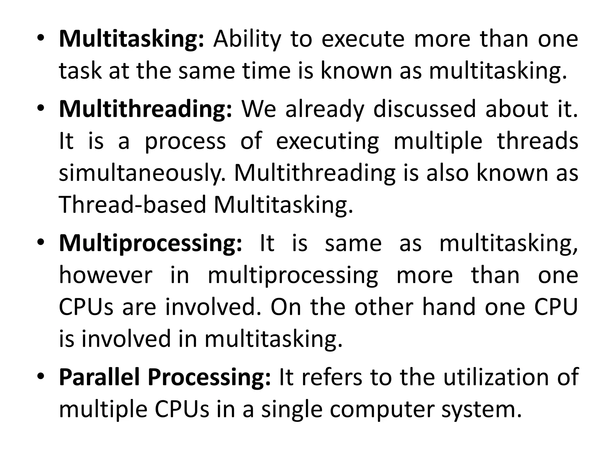 • Multitasking: Ability to execute more than one
task at the same time is known as multitasking.
• Multithreading: We already discussed about it.
It is a process of executing multiple threads
simultaneously. Multithreading is also known as
Thread-based Multitasking.
• Multiprocessing: It is same as multitasking,
however in multiprocessing more than one
CPUs are involved. On the other hand one CPU
is involved in multitasking.
• Parallel Processing: It refers to the utilization of
multiple CPUs in a single computer system.
 