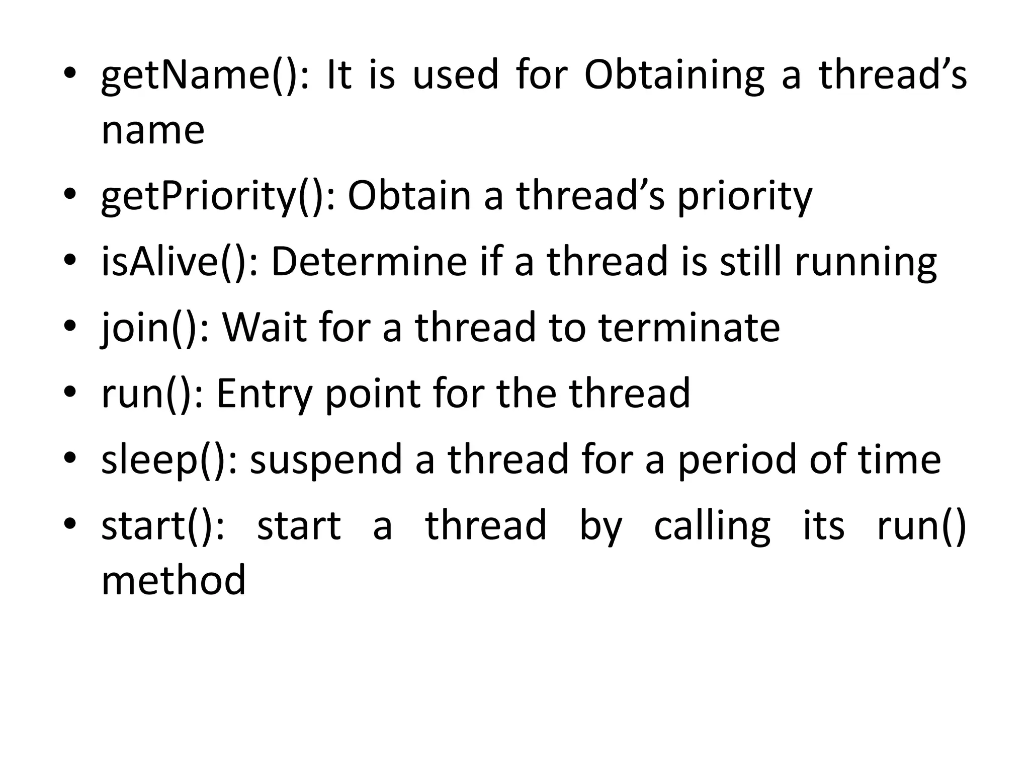 • getName(): It is used for Obtaining a thread’s
name
• getPriority(): Obtain a thread’s priority
• isAlive(): Determine if a thread is still running
• join(): Wait for a thread to terminate
• run(): Entry point for the thread
• sleep(): suspend a thread for a period of time
• start(): start a thread by calling its run()
method
 