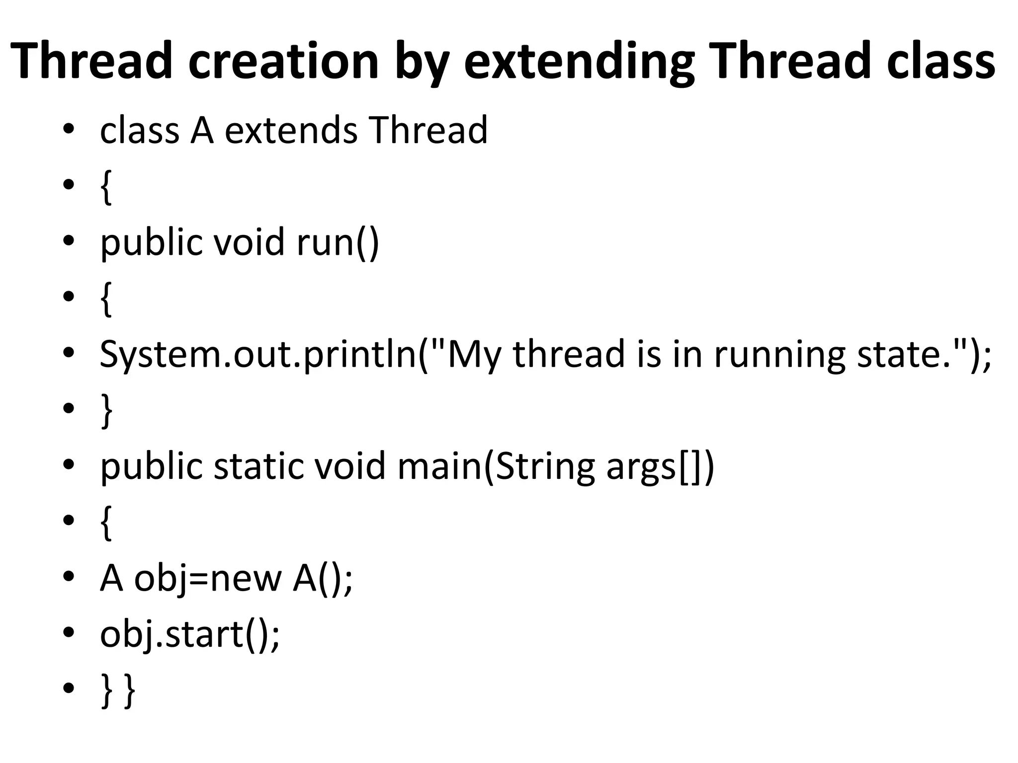 Thread creation by extending Thread class
• class A extends Thread
• {
• public void run()
• {
• System.out.println("My thread is in running state.");
• }
• public static void main(String args[])
• {
• A obj=new A();
• obj.start();
• } }
 