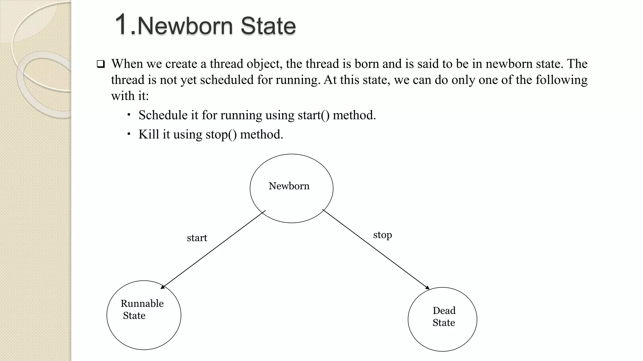 Newborn
Runnable
State Dead
State
start stop
1.Newborn State
 When we create a thread object, the thread is born and is said to be in newborn state. The
thread is not yet scheduled for running. At this state, we can do only one of the following
with it:
 Schedule it for running using start() method.
 Kill it using stop() method.
 