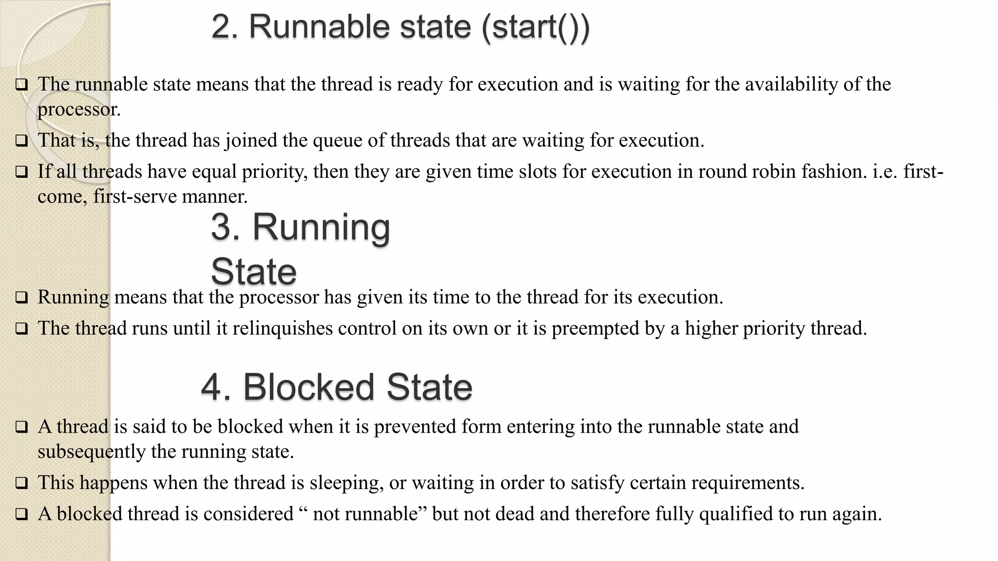 2. Runnable state (start())
 The runnable state means that the thread is ready for execution and is waiting for the availability of the
processor.
 That is, the thread has joined the queue of threads that are waiting for execution.
 If all threads have equal priority, then they are given time slots for execution in round robin fashion. i.e. first-
come, first-serve manner.
3. Running
State
 Running means that the processor has given its time to the thread for its execution.
 The thread runs until it relinquishes control on its own or it is preempted by a higher priority thread.
4. Blocked State
 A thread is said to be blocked when it is prevented form entering into the runnable state and
subsequently the running state.
 This happens when the thread is sleeping, or waiting in order to satisfy certain requirements.
 A blocked thread is considered “ not runnable” but not dead and therefore fully qualified to run again.
 