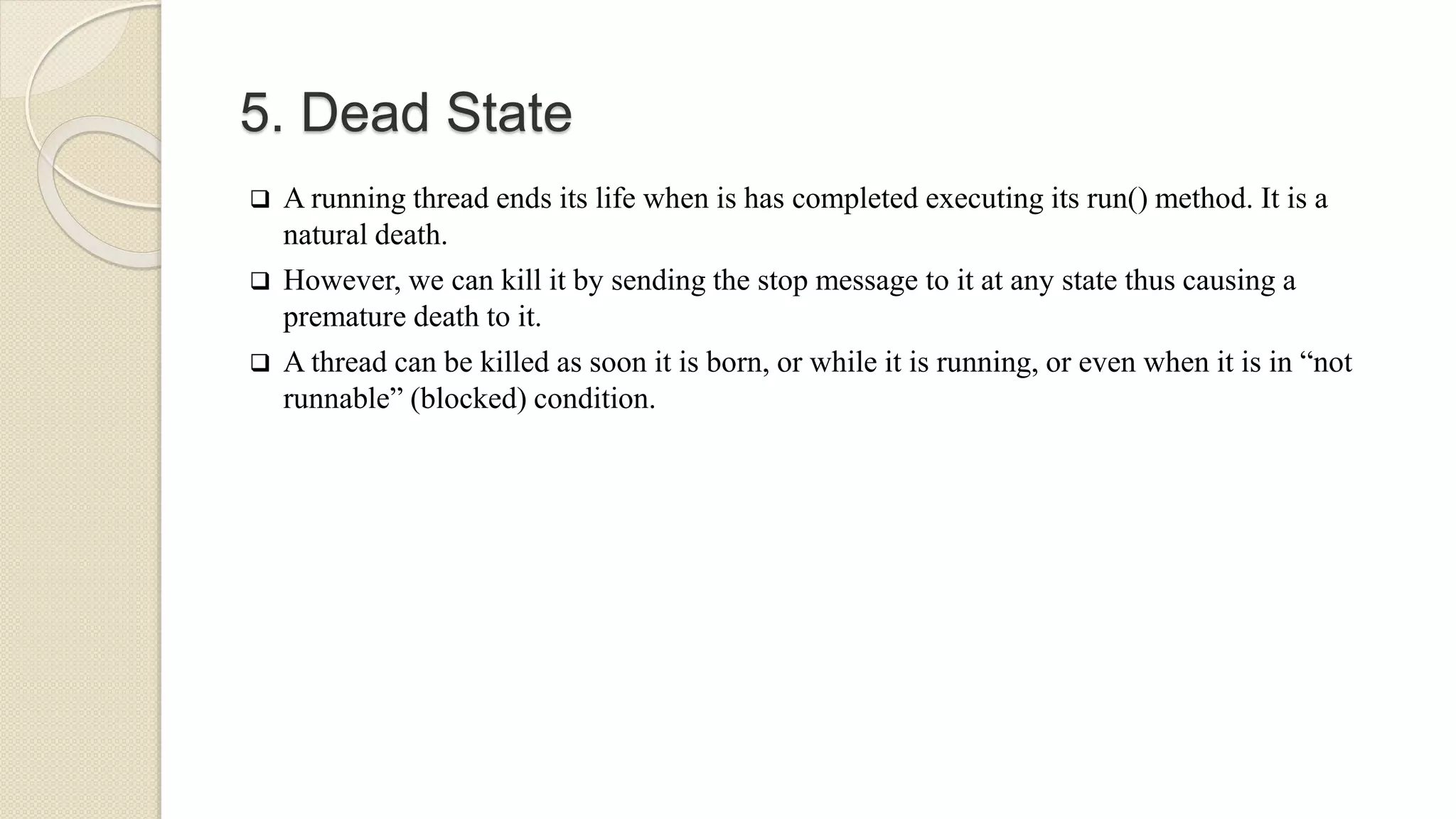 5. Dead State
 A running thread ends its life when is has completed executing its run() method. It is a
natural death.
 However, we can kill it by sending the stop message to it at any state thus causing a
premature death to it.
 A thread can be killed as soon it is born, or while it is running, or even when it is in “not
runnable” (blocked) condition.
 
