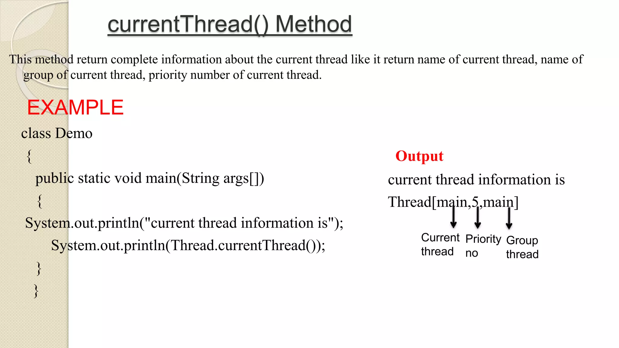 currentThread() Method
This method return complete information about the current thread like it return name of current thread, name of
group of current thread, priority number of current thread.
EXAMPLE
class Demo
{
public static void main(String args[])
{
System.out.println("current thread information is");
System.out.println(Thread.currentThread());
}
}
Output
current thread information is
Thread[main,5,main]
Current
thread
Priority
no
Group
thread
 