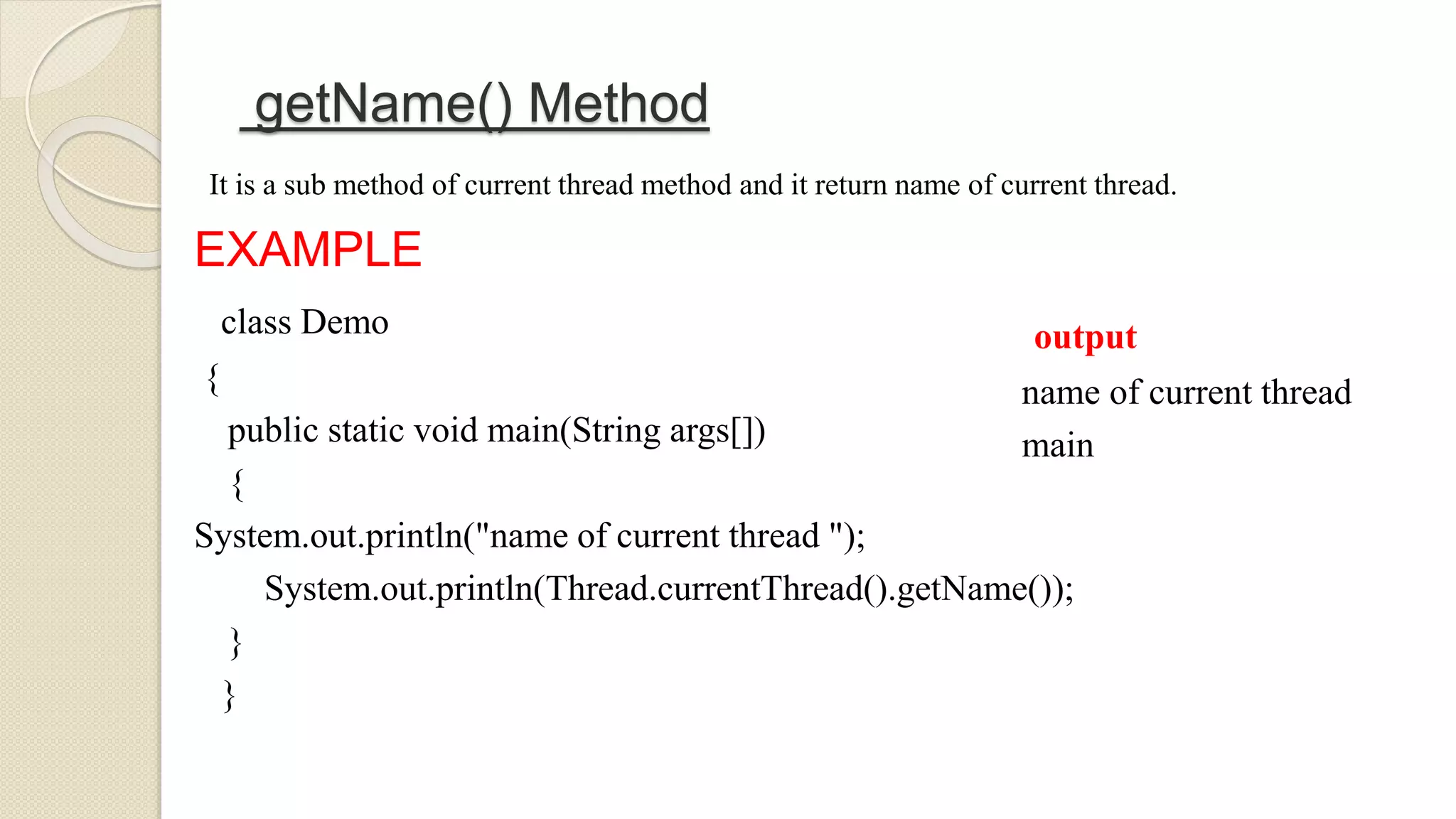 getName() Method
It is a sub method of current thread method and it return name of current thread.
EXAMPLE
class Demo
{
public static void main(String args[])
{
System.out.println("name of current thread ");
System.out.println(Thread.currentThread().getName());
}
}
output
name of current thread
main
 