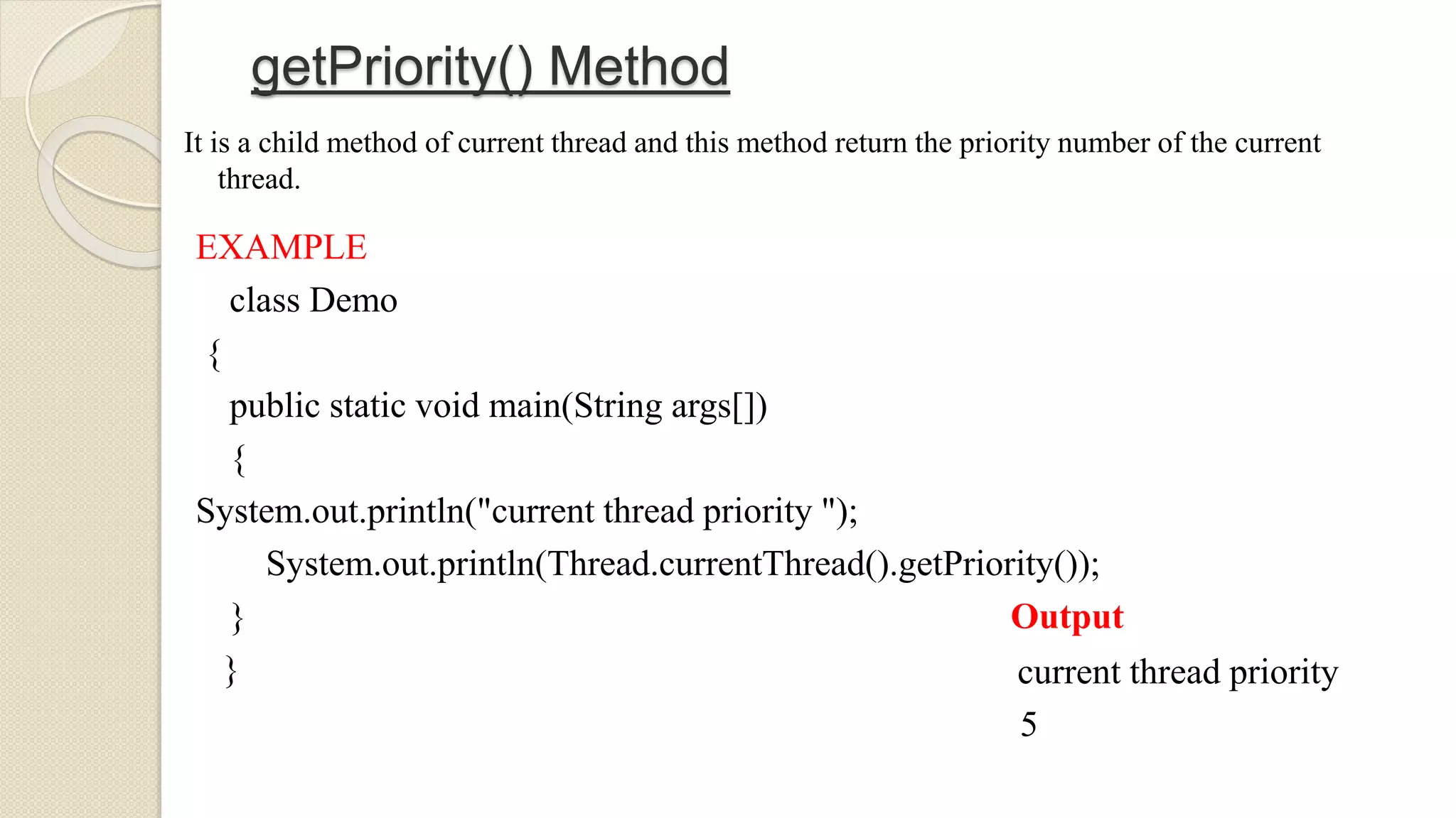 getPriority() Method
It is a child method of current thread and this method return the priority number of the current
thread.
EXAMPLE
class Demo
{
public static void main(String args[])
{
System.out.println("current thread priority ");
System.out.println(Thread.currentThread().getPriority());
}
}
Output
current thread priority
5
 