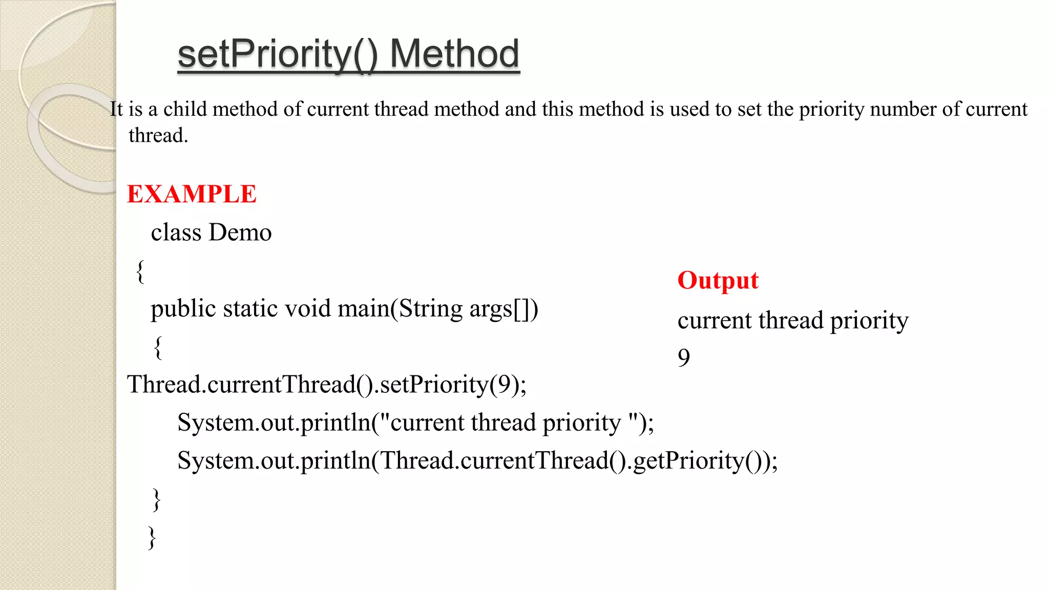 setPriority() Method
It is a child method of current thread method and this method is used to set the priority number of current
thread.
EXAMPLE
class Demo
{
public static void main(String args[])
{
Thread.currentThread().setPriority(9);
System.out.println("current thread priority ");
System.out.println(Thread.currentThread().getPriority());
}
}
Output
current thread priority
9
 