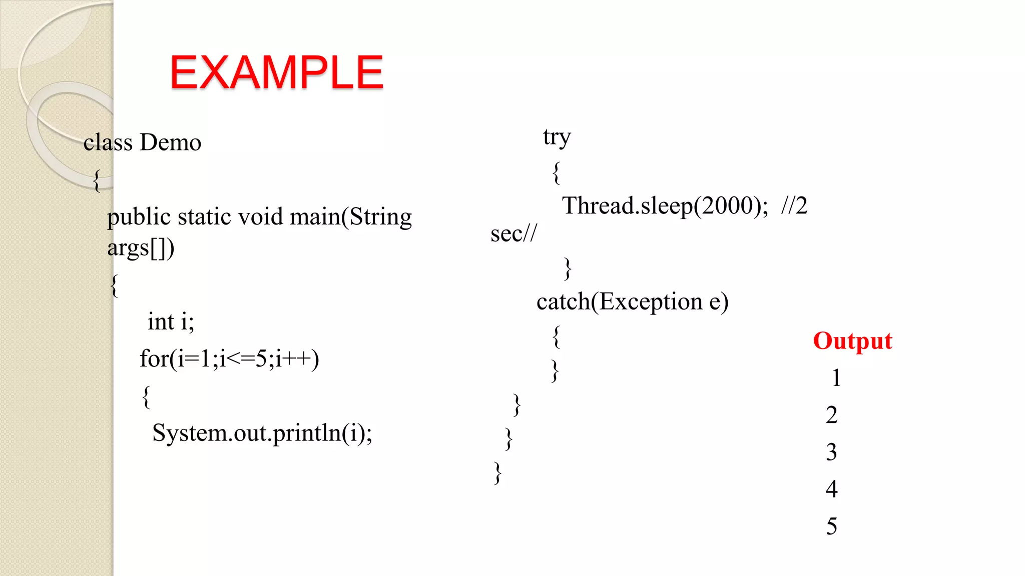 EXAMPLE
class Demo
{
public static void main(String
args[])
{
int i;
for(i=1;i<=5;i++)
{
System.out.println(i);
try
{
Thread.sleep(2000); //2
sec//
}
catch(Exception e)
{
}
}
}
}
Output
1
2
3
4
5
 