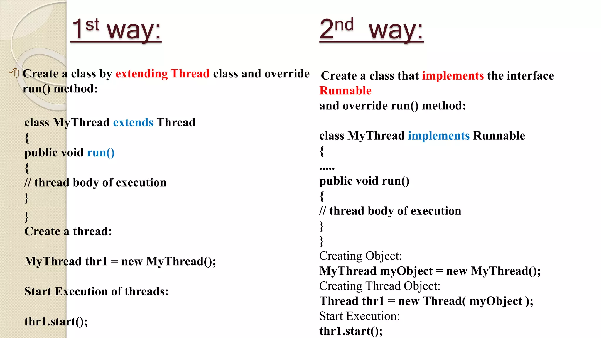 1st way:
 Create a class by extending Thread class and override
run() method:
class MyThread extends Thread
{
public void run()
{
// thread body of execution
}
}
Create a thread:
MyThread thr1 = new MyThread();
Start Execution of threads:
thr1.start();
Create a class that implements the interface
Runnable
and override run() method:
class MyThread implements Runnable
{
.....
public void run()
{
// thread body of execution
}
}
Creating Object:
MyThread myObject = new MyThread();
Creating Thread Object:
Thread thr1 = new Thread( myObject );
Start Execution:
thr1.start();
2nd way:
 