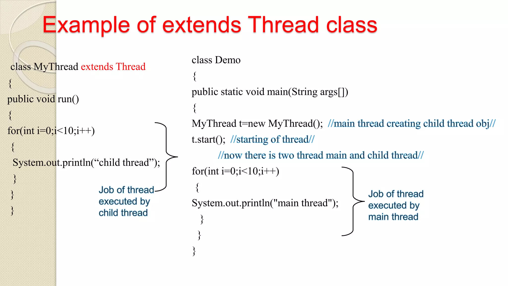 Example of extends Thread class
class MyThread extends Thread
{
public void run()
{
for(int i=0;i<10;i++)
{
System.out.println(“child thread”);
}
}
}
class Demo
{
public static void main(String args[])
{
MyThread t=new MyThread();
t.start();
for(int i=0;i<10;i++)
{
System.out.println("main thread");
}
}
}
 